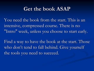 Get the book ASAP
You need the book from the start. This is an
intensive, compressed course. There is no
"Intro" week, unless you choose to start early.
Find a way to have the book at the start. Those
who don’t tend to fall behind. Give yourself
the tools you need to succeed.
 