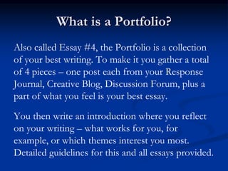 What is a Portfolio?
Also called Essay #4, the Portfolio is a collection
of your best writing. To make it you gather a total
of 4 pieces – one post each from your Response
Journal, Creative Blog, Discussion Forum, plus a
part of what you feel is your best essay.
You then write an introduction where you reflect
on your writing – what works for you, for
example, or which themes interest you most.
Detailed guidelines for this and all essays provided.
 