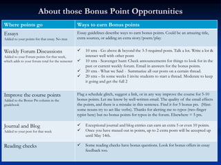 About those Bonus Point Opportunities
Where points go Ways to earn Bonus points
Essays
Added to your points for that essay. No max
Essay guidelines describe ways to earn bonus points. Could be an amazing title,
extra sources, or adding an extra story/poem/play.
Weekly Forum Discussions
Added to your Forum points for that week,
which adds to your forum total for the semester
 10 xtra - Go above & beyond the 3-5 required posts. Talk a lot. Write a lot &
interact well with other posts
 10 xtra - Scavenger hunt: Check announcements for things to look for in the
past or current weekly forum. Email in answers for the bonus points.
 20 xtra - What we Said - Summarize all our posts on a certain thread.
 20 xtra – In some weeks I invite students to start a thread. Moderate to keep
it going and get the full 2
Improve the course points
Added to the Bonus Pts column in the
gradebook
Flag a schedule glitch, suggest a link, or in any way improve the course for 5-10
bonus points. Let me know by well-written email. The quality of the email effects
the points, and there is a mistake in this sentence. Find it for 5 bonus pts. (Hint:
some nouns try to act like verbs). Thanks for alerting me to typos (two-finger
typist here) but no bonus points for typos in the forum. Elsewhere = 5 pts.
Journal and Blog
Added to your post for that week
 Exceptional journal and blog entries can earn an extra 5 or even 10 points.
 Once you have maxed out in points, up to 2 extra posts will be accepted up
until May 14th.
Reading checks  Some reading checks have bonus questions. Look for bonus offers in essay
feedback too.
 