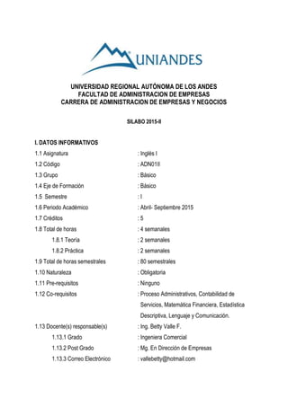 UNIVERSIDAD REGIONAL AUTÓNOMA DE LOS ANDES
FACULTAD DE ADMINISTRACION DE EMPRESAS
CARRERA DE ADMINISTRACION DE EMPRESAS Y NEGOCIOS
SILABO 2015-II
I. DATOS INFORMATIVOS
1.1 Asignatura : Inglés I
1.2 Código : ADN01II
1.3 Grupo : Básico
1.4 Eje de Formación : Básico
1.5 Semestre : I
1.6 Periodo Académico : Abril- Septiembre 2015
1.7 Créditos : 5
1.8 Total de horas : 4 semanales
1.8.1 Teoría : 2 semanales
1.8.2 Práctica : 2 semanales
1.9 Total de horas semestrales : 80 semestrales
1.10 Naturaleza : Obligatoria
1.11 Pre-requisitos : Ninguno
1.12 Co-requisitos : Proceso Administrativos, Contabilidad de
Servicios, Matemática Financiera, Estadística
Descriptiva, Lenguaje y Comunicación.
1.13 Docente(s) responsable(s) : Ing. Betty Valle F.
1.13.1 Grado : Ingeniera Comercial
1.13.2 Post Grado : Mg. En Dirección de Empresas
1.13.3 Correo Electrónico : vallebetty@hotmail.com
 