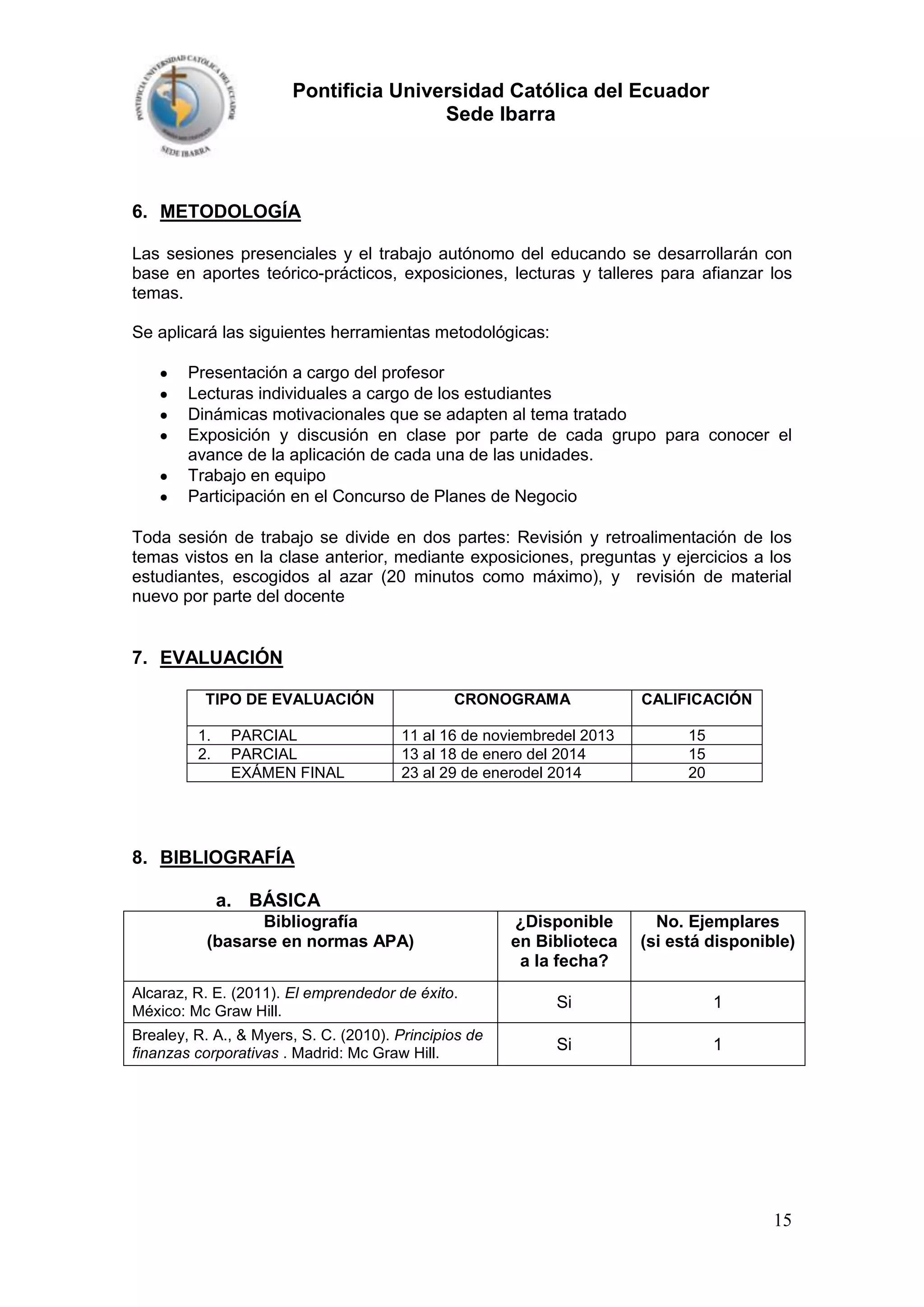 Pontificia Universidad Católica del Ecuador
Sede Ibarra

6. METODOLOGÍA
Las sesiones presenciales y el trabajo autónomo del educando se desarrollarán con
base en aportes teórico-prácticos, exposiciones, lecturas y talleres para afianzar los
temas.
Se aplicará las siguientes herramientas metodológicas:
Presentación a cargo del profesor
Lecturas individuales a cargo de los estudiantes
Dinámicas motivacionales que se adapten al tema tratado
Exposición y discusión en clase por parte de cada grupo para conocer el
avance de la aplicación de cada una de las unidades.
Trabajo en equipo
Participación en el Concurso de Planes de Negocio
Toda sesión de trabajo se divide en dos partes: Revisión y retroalimentación de los
temas vistos en la clase anterior, mediante exposiciones, preguntas y ejercicios a los
estudiantes, escogidos al azar (20 minutos como máximo), y revisión de material
nuevo por parte del docente

7. EVALUACIÓN
TIPO DE EVALUACIÓN
1.
2.

PARCIAL
PARCIAL
EXÁMEN FINAL

CRONOGRAMA

CALIFICACIÓN

11 al 16 de noviembredel 2013
13 al 18 de enero del 2014
23 al 29 de enerodel 2014

15
15
20

8. BIBLIOGRAFÍA
a. BÁSICA
Bibliografía
(basarse en normas APA)

¿Disponible
en Biblioteca
a la fecha?

No. Ejemplares
(si está disponible)

Alcaraz, R. E. (2011). El emprendedor de éxito.
México: Mc Graw Hill.

Si

1

Brealey, R. A., & Myers, S. C. (2010). Principios de
finanzas corporativas . Madrid: Mc Graw Hill.

Si

1

15

 
