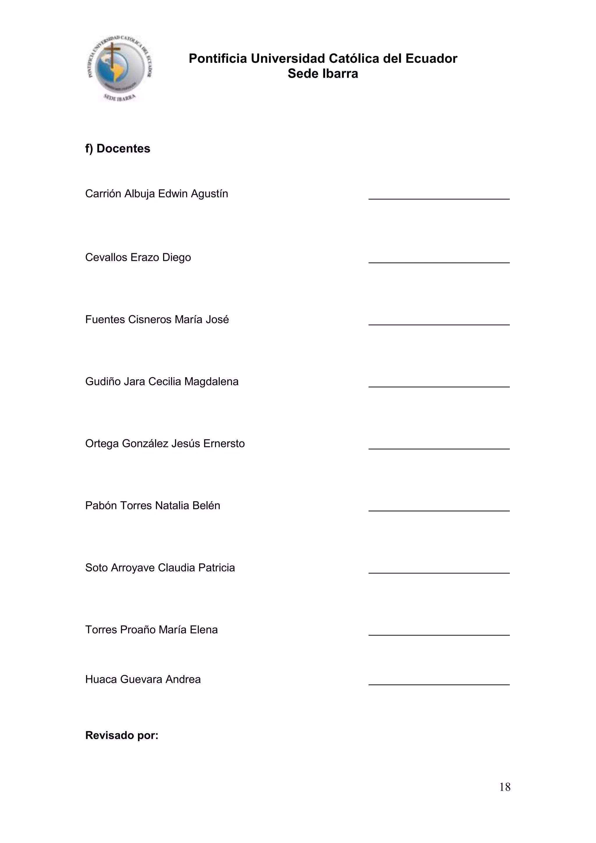 Pontificia Universidad Católica del Ecuador
Sede Ibarra

f) Docentes

Carrión Albuja Edwin Agustín

_______________________

Cevallos Erazo Diego

_______________________

Fuentes Cisneros María José

_______________________

Gudiño Jara Cecilia Magdalena

_______________________

Ortega González Jesús Ernersto

_______________________

Pabón Torres Natalia Belén

_______________________

Soto Arroyave Claudia Patricia

_______________________

Torres Proaño María Elena

_______________________

Huaca Guevara Andrea

_______________________

Revisado por:

18

 