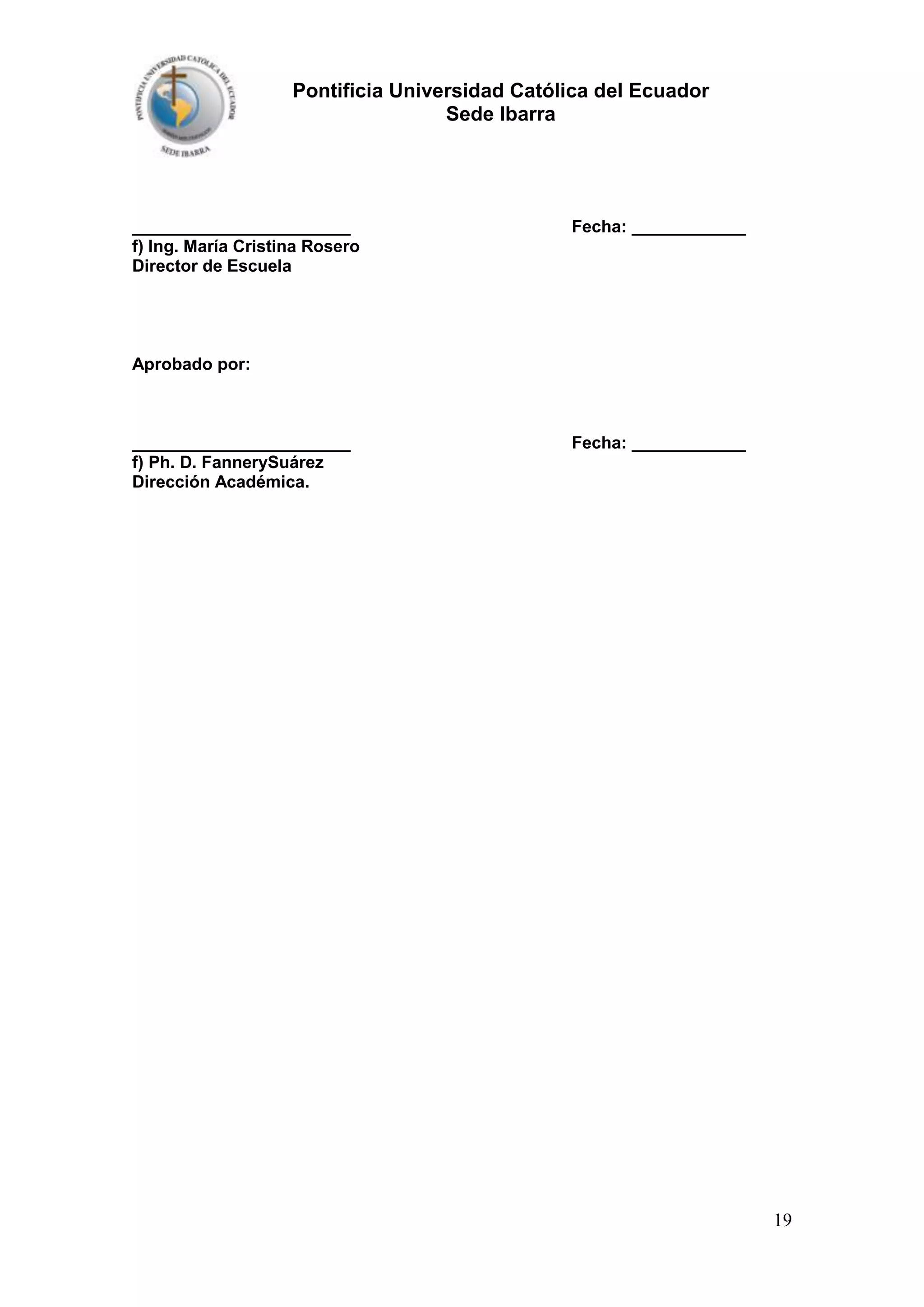 Pontificia Universidad Católica del Ecuador
Sede Ibarra

_______________________
f) Ing. María Cristina Rosero
Director de Escuela

Fecha: ____________

Aprobado por:

_______________________
f) Ph. D. FannerySuárez
Dirección Académica.

Fecha: ____________

19

 