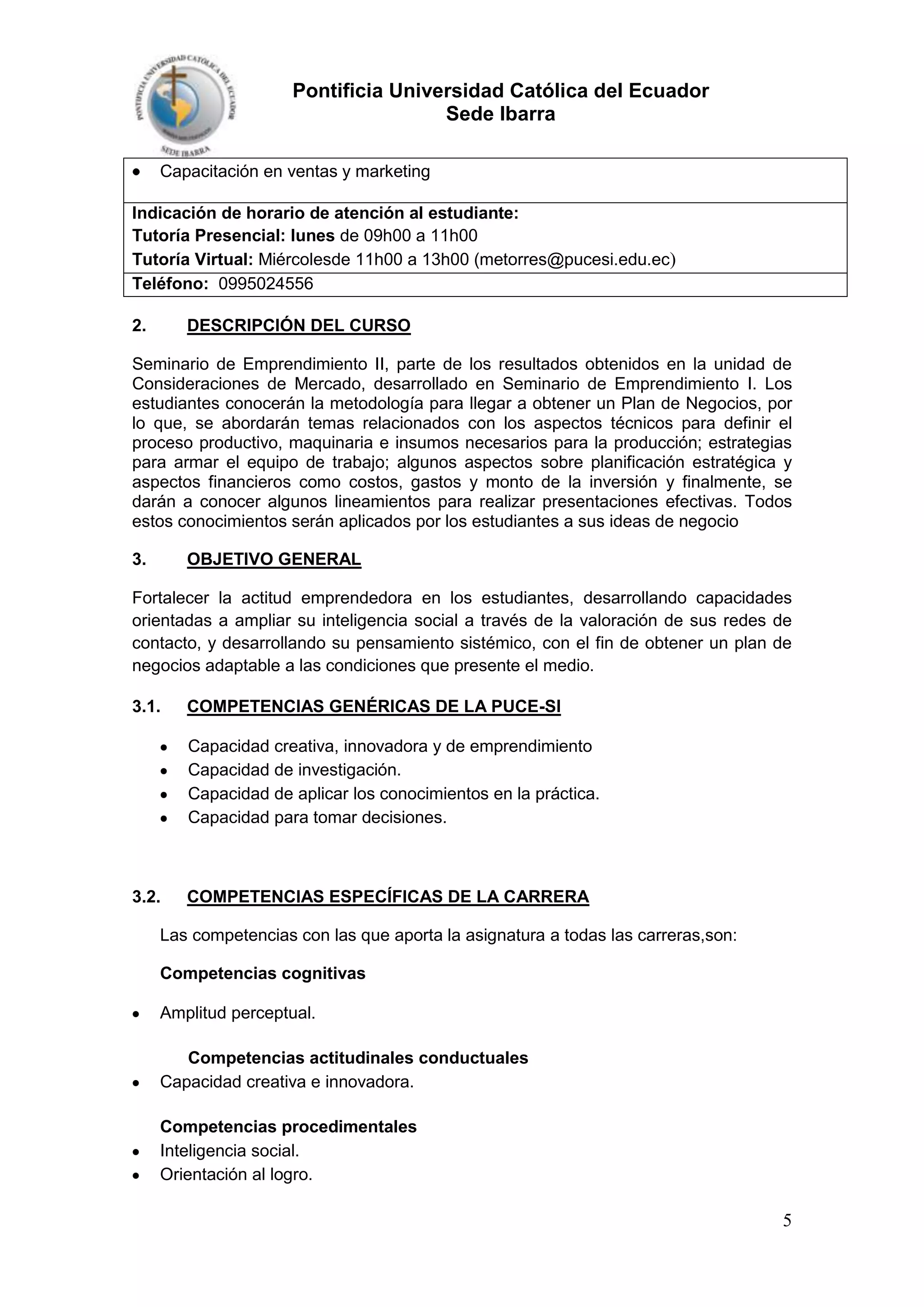 Pontificia Universidad Católica del Ecuador
Sede Ibarra
Capacitación en ventas y marketing
Indicación de horario de atención al estudiante:
Tutoría Presencial: lunes de 09h00 a 11h00
Tutoría Virtual: Miércolesde 11h00 a 13h00 (metorres@pucesi.edu.ec)
Teléfono: 0995024556
2.

DESCRIPCIÓN DEL CURSO

Seminario de Emprendimiento II, parte de los resultados obtenidos en la unidad de
Consideraciones de Mercado, desarrollado en Seminario de Emprendimiento I. Los
estudiantes conocerán la metodología para llegar a obtener un Plan de Negocios, por
lo que, se abordarán temas relacionados con los aspectos técnicos para definir el
proceso productivo, maquinaria e insumos necesarios para la producción; estrategias
para armar el equipo de trabajo; algunos aspectos sobre planificación estratégica y
aspectos financieros como costos, gastos y monto de la inversión y finalmente, se
darán a conocer algunos lineamientos para realizar presentaciones efectivas. Todos
estos conocimientos serán aplicados por los estudiantes a sus ideas de negocio
3.

OBJETIVO GENERAL

Fortalecer la actitud emprendedora en los estudiantes, desarrollando capacidades
orientadas a ampliar su inteligencia social a través de la valoración de sus redes de
contacto, y desarrollando su pensamiento sistémico, con el fin de obtener un plan de
negocios adaptable a las condiciones que presente el medio.
3.1.

COMPETENCIAS GENÉRICAS DE LA PUCE-SI
Capacidad creativa, innovadora y de emprendimiento
Capacidad de investigación.
Capacidad de aplicar los conocimientos en la práctica.
Capacidad para tomar decisiones.

3.2.

COMPETENCIAS ESPECÍFICAS DE LA CARRERA

Las competencias con las que aporta la asignatura a todas las carreras,son:
Competencias cognitivas
Amplitud perceptual.
Competencias actitudinales conductuales
Capacidad creativa e innovadora.
Competencias procedimentales
Inteligencia social.
Orientación al logro.

5

 