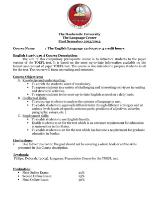 The Hashemite University
The Language Center
First Semester- 2013/2014
Course Name : The English Language 121602101- 3 credit hours
English (121602101) Course Description:
The aim of this compulsory prerequisite course is to introduce students to the paper
version of the TOEFL test. It is based on the most up-to-date information available on the
format and content of paper TOEFL test. The course is also intended to prepare students to sit
for the test. The course will focus on reading and structure.
Course Objectives:
A. Knowledge and understanding:
 To enrich the students' asset of vocabulary.
 To expose students to a variety of challenging and interesting text-types in reading
and structural activities.
 To expose students to the most up-to-date English as used on a daily basis.
B. Intellectual skills:
 To encourage students to analyze the systems of language in use.
 To enable students to approach different texts through different strategies and at
various levels (parts of speech; sentence parts; positions of adjectives, adverbs;
paragraphs; essays, etc. )
C. Employment skills:
 To enable students to use English fluently.
 Enable students to sit for the test which is an entrance requirement for admission
at universities in the States.
 To enable students to sit for the test which has become a requirement for graduate
education in Jordan.
Limitations:
 Due to the time factor, the goal should not be covering a whole book or all the skills
presented in this Course description.
Textbook:
Philips, Deborah. (2003). Longman: Preparation Course for the TOEFL test.
Evaluation:
 First Online Exam: 25%
 Second Online Exam: 25%
 Final Online Exam: 50%
 