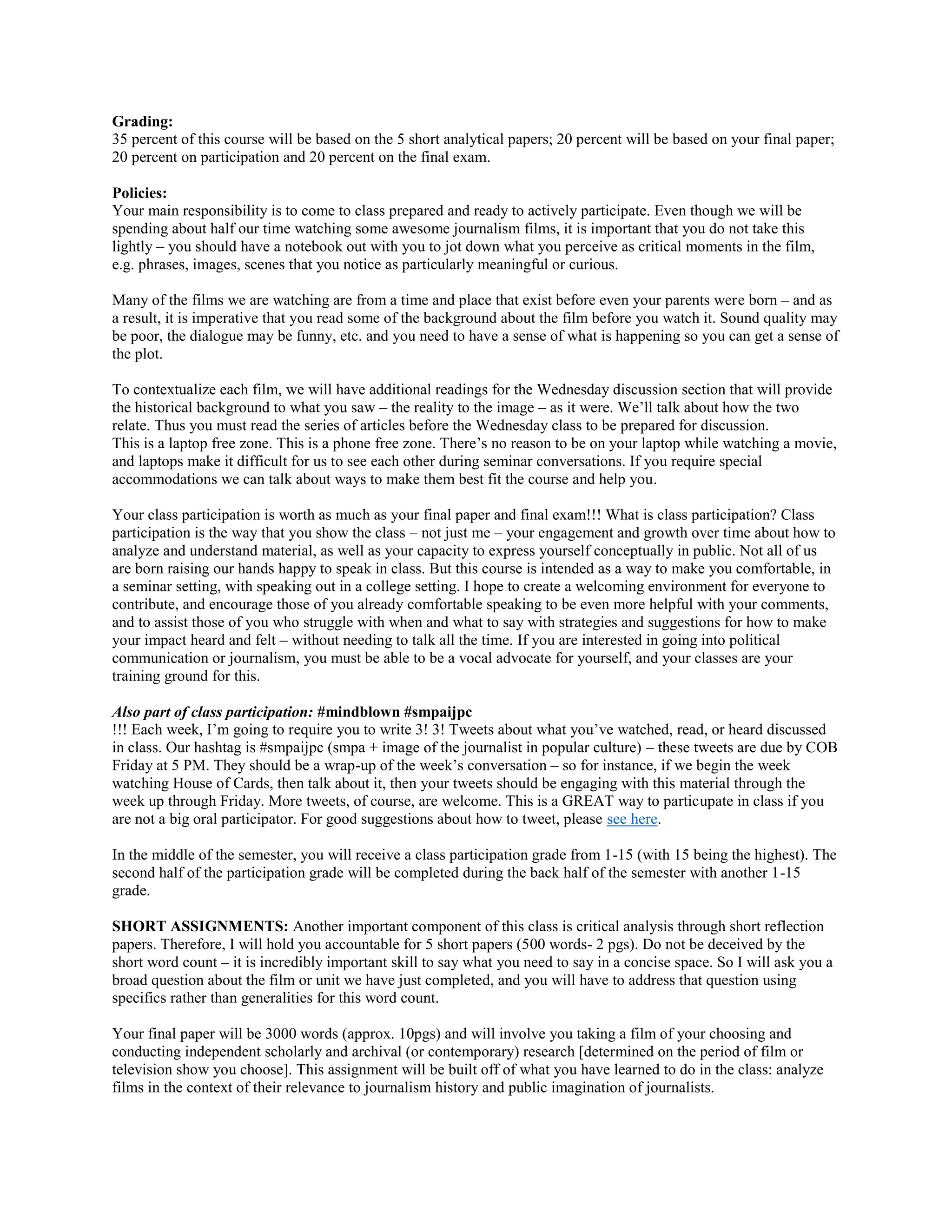 Grading:
35 percent of this course will be based on the 5 short analytical papers; 20 percent will be based on your final paper;
20 percent on participation and 20 percent on the final exam.
Policies:
Your main responsibility is to come to class prepared and ready to actively participate. Even though we will be
spending about half our time watching some awesome journalism films, it is important that you do not take this
lightly – you should have a notebook out with you to jot down what you perceive as critical moments in the film,
e.g. phrases, images, scenes that you notice as particularly meaningful or curious.
Many of the films we are watching are from a time and place that exist before even your parents were born – and as
a result, it is imperative that you read some of the background about the film before you watch it. Sound quality may
be poor, the dialogue may be funny, etc. and you need to have a sense of what is happening so you can get a sense of
the plot.
To contextualize each film, we will have additional readings for the Wednesday discussion section that will provide
the historical background to what you saw – the reality to the image – as it were. We’ll talk about how the two
relate. Thus you must read the series of articles before the Wednesday class to be prepared for discussion.
This is a laptop free zone. This is a phone free zone. There’s no reason to be on your laptop while watching a movie,
and laptops make it difficult for us to see each other during seminar conversations. If you require special
accommodations we can talk about ways to make them best fit the course and help you.
Your class participation is worth as much as your final paper and final exam!!! What is class participation? Class
participation is the way that you show the class – not just me – your engagement and growth over time about how to
analyze and understand material, as well as your capacity to express yourself conceptually in public. Not all of us
are born raising our hands happy to speak in class. But this course is intended as a way to make you comfortable, in
a seminar setting, with speaking out in a college setting. I hope to create a welcoming environment for everyone to
contribute, and encourage those of you already comfortable speaking to be even more helpful with your comments,
and to assist those of you who struggle with when and what to say with strategies and suggestions for how to make
your impact heard and felt – without needing to talk all the time. If you are interested in going into political
communication or journalism, you must be able to be a vocal advocate for yourself, and your classes are your
training ground for this.
Also part of class participation: #mindblown #smpaijpc
!!! Each week, I’m going to require you to write 3! 3! Tweets about what you’ve watched, read, or heard discussed
in class. Our hashtag is #smpaijpc (smpa + image of the journalist in popular culture) – these tweets are due by COB
Friday at 5 PM. They should be a wrap-up of the week’s conversation – so for instance, if we begin the week
watching House of Cards, then talk about it, then your tweets should be engaging with this material through the
week up through Friday. More tweets, of course, are welcome. This is a GREAT way to particupate in class if you
are not a big oral participator. For good suggestions about how to tweet, please see here.
In the middle of the semester, you will receive a class participation grade from 1-15 (with 15 being the highest). The
second half of the participation grade will be completed during the back half of the semester with another 1-15
grade.
SHORT ASSIGNMENTS: Another important component of this class is critical analysis through short reflection
papers. Therefore, I will hold you accountable for 5 short papers (500 words- 2 pgs). Do not be deceived by the
short word count – it is incredibly important skill to say what you need to say in a concise space. So I will ask you a
broad question about the film or unit we have just completed, and you will have to address that question using
specifics rather than generalities for this word count.
Your final paper will be 3000 words (approx. 10pgs) and will involve you taking a film of your choosing and
conducting independent scholarly and archival (or contemporary) research [determined on the period of film or
television show you choose]. This assignment will be built off of what you have learned to do in the class: analyze
films in the context of their relevance to journalism history and public imagination of journalists.

 