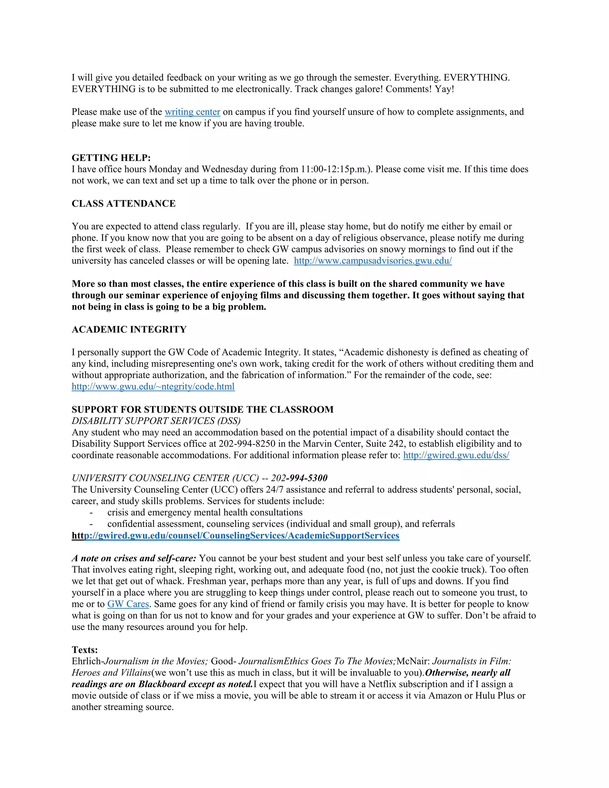 I will give you detailed feedback on your writing as we go through the semester. Everything. EVERYTHING.
EVERYTHING is to be submitted to me electronically. Track changes galore! Comments! Yay!
Please make use of the writing center on campus if you find yourself unsure of how to complete assignments, and
please make sure to let me know if you are having trouble.

GETTING HELP:
I have office hours Monday and Wednesday during from 11:00-12:15p.m.). Please come visit me. If this time does
not work, we can text and set up a time to talk over the phone or in person.
CLASS ATTENDANCE
You are expected to attend class regularly. If you are ill, please stay home, but do notify me either by email or
phone. If you know now that you are going to be absent on a day of religious observance, please notify me during
the first week of class. Please remember to check GW campus advisories on snowy mornings to find out if the
university has canceled classes or will be opening late. http://www.campusadvisories.gwu.edu/
More so than most classes, the entire experience of this class is built on the shared community we have
through our seminar experience of enjoying films and discussing them together. It goes without saying that
not being in class is going to be a big problem.
ACADEMIC INTEGRITY
I personally support the GW Code of Academic Integrity. It states, “Academic dishonesty is defined as cheating of
any kind, including misrepresenting one's own work, taking credit for the work of others without crediting them and
without appropriate authorization, and the fabrication of information.” For the remainder of the code, see:
http://www.gwu.edu/~ntegrity/code.html
SUPPORT FOR STUDENTS OUTSIDE THE CLASSROOM
DISABILITY SUPPORT SERVICES (DSS)
Any student who may need an accommodation based on the potential impact of a disability should contact the
Disability Support Services office at 202-994-8250 in the Marvin Center, Suite 242, to establish eligibility and to
coordinate reasonable accommodations. For additional information please refer to: http://gwired.gwu.edu/dss/
UNIVERSITY COUNSELING CENTER (UCC) -- 202-994-5300
The University Counseling Center (UCC) offers 24/7 assistance and referral to address students' personal, social,
career, and study skills problems. Services for students include:
- crisis and emergency mental health consultations
- confidential assessment, counseling services (individual and small group), and referrals
http://gwired.gwu.edu/counsel/CounselingServices/AcademicSupportServices
A note on crises and self-care: You cannot be your best student and your best self unless you take care of yourself.
That involves eating right, sleeping right, working out, and adequate food (no, not just the cookie truck). Too often
we let that get out of whack. Freshman year, perhaps more than any year, is full of ups and downs. If you find
yourself in a place where you are struggling to keep things under control, please reach out to someone you trust, to
me or to GW Cares. Same goes for any kind of friend or family crisis you may have. It is better for people to know
what is going on than for us not to know and for your grades and your experience at GW to suffer. Don’t be afraid to
use the many resources around you for help.
Texts:
Ehrlich-Journalism in the Movies; Good- JournalismEthics Goes To The Movies;McNair: Journalists in Film:
Heroes and Villains(we won’t use this as much in class, but it will be invaluable to you).Otherwise, nearly all
readings are on Blackboard except as noted.I expect that you will have a Netflix subscription and if I assign a
movie outside of class or if we miss a movie, you will be able to stream it or access it via Amazon or Hulu Plus or
another streaming source.

 