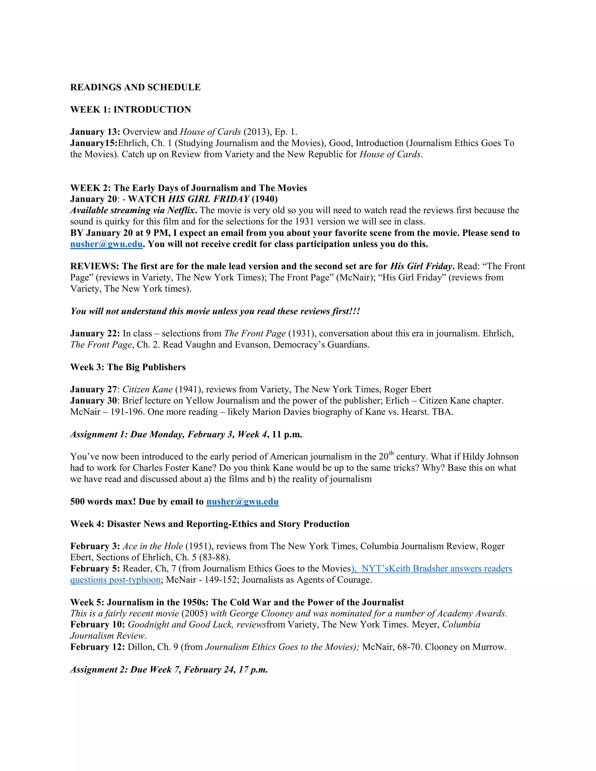 READINGS AND SCHEDULE
WEEK 1: INTRODUCTION
January 13: Overview and House of Cards (2013), Ep. 1.
January15:Ehrlich, Ch. 1 (Studying Journalism and the Movies), Good, Introduction (Journalism Ethics Goes To
the Movies). Catch up on Review from Variety and the New Republic for House of Cards.

WEEK 2: The Early Days of Journalism and The Movies
January 20: - WATCH HIS GIRL FRIDAY (1940)
Available streaming via Netflix. The movie is very old so you will need to watch read the reviews first because the
sound is quirky for this film and for the selections for the 1931 version we will see in class.
BY January 20 at 9 PM, I expect an email from you about your favorite scene from the movie. Please send to
nusher@gwu.edu. You will not receive credit for class participation unless you do this.
REVIEWS: The first are for the male lead version and the second set are for His Girl Friday. Read: “The Front
Page” (reviews in Variety, The New York Times); The Front Page” (McNair); “His Girl Friday” (reviews from
Variety, The New York times).
You will not understand this movie unless you read these reviews first!!!
January 22: In class – selections from The Front Page (1931), conversation about this era in journalism. Ehrlich,
The Front Page, Ch. 2. Read Vaughn and Evanson, Democracy’s Guardians.
Week 3: The Big Publishers
January 27: Citizen Kane (1941), reviews from Variety, The New York Times, Roger Ebert
January 30: Brief lecture on Yellow Journalism and the power of the publisher; Erlich – Citizen Kane chapter.
McNair – 191-196. One more reading – likely Marion Davies biography of Kane vs. Hearst. TBA.
Assignment 1: Due Monday, February 3, Week 4, 11 p.m.
You’ve now been introduced to the early period of American journalism in the 20 th century. What if Hildy Johnson
had to work for Charles Foster Kane? Do you think Kane would be up to the same tricks? Why? Base this on what
we have read and discussed about a) the films and b) the reality of journalism
500 words max! Due by email to nusher@gwu.edu
Week 4: Disaster News and Reporting-Ethics and Story Production
February 3: Ace in the Hole (1951), reviews from The New York Times, Columbia Journalism Review, Roger
Ebert, Sections of Ehrlich, Ch. 5 (83-88).
February 5: Reader, Ch, 7 (from Journalism Ethics Goes to the Movies), NYT’sKeith Bradsher answers readers
questions post-typhoon; McNair - 149-152; Journalists as Agents of Courage.
Week 5: Journalism in the 1950s: The Cold War and the Power of the Journalist
This is a fairly recent movie (2005) with George Clooney and was nominated for a number of Academy Awards.
February 10: Goodnight and Good Luck, reviewsfrom Variety, The New York Times. Meyer, Columbia
Journalism Review.
February 12: Dillon, Ch. 9 (from Journalism Ethics Goes to the Movies); McNair, 68-70. Clooney on Murrow.
Assignment 2: Due Week 7, February 24, 17 p.m.

 