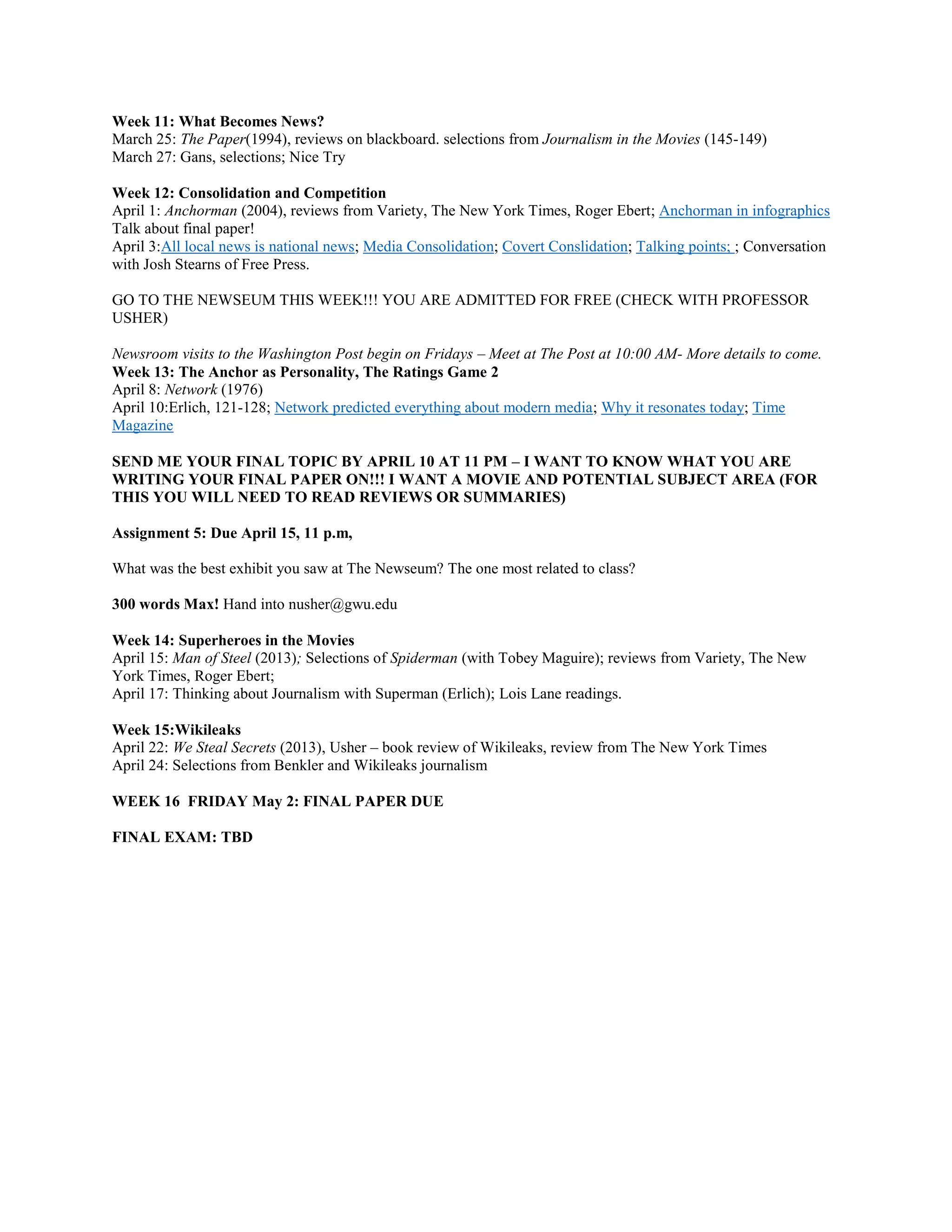 Week 11: What Becomes News?
March 25: The Paper(1994), reviews on blackboard. selections from Journalism in the Movies (145-149)
March 27: Gans, selections; Nice Try
Week 12: Consolidation and Competition
April 1: Anchorman (2004), reviews from Variety, The New York Times, Roger Ebert; Anchorman in infographics
Talk about final paper!
April 3:All local news is national news; Media Consolidation; Covert Conslidation; Talking points; ; Conversation
with Josh Stearns of Free Press.
GO TO THE NEWSEUM THIS WEEK!!! YOU ARE ADMITTED FOR FREE (CHECK WITH PROFESSOR
USHER)
Newsroom visits to the Washington Post begin on Fridays – Meet at The Post at 10:00 AM- More details to come.
Week 13: The Anchor as Personality, The Ratings Game 2
April 8: Network (1976)
April 10:Erlich, 121-128; Network predicted everything about modern media; Why it resonates today; Time
Magazine
SEND ME YOUR FINAL TOPIC BY APRIL 10 AT 11 PM – I WANT TO KNOW WHAT YOU ARE
WRITING YOUR FINAL PAPER ON!!! I WANT A MOVIE AND POTENTIAL SUBJECT AREA (FOR
THIS YOU WILL NEED TO READ REVIEWS OR SUMMARIES)
Assignment 5: Due April 15, 11 p.m,
What was the best exhibit you saw at The Newseum? The one most related to class?
300 words Max! Hand into nusher@gwu.edu
Week 14: Superheroes in the Movies
April 15: Man of Steel (2013); Selections of Spiderman (with Tobey Maguire); reviews from Variety, The New
York Times, Roger Ebert;
April 17: Thinking about Journalism with Superman (Erlich); Lois Lane readings.
Week 15:Wikileaks
April 22: We Steal Secrets (2013), Usher – book review of Wikileaks, review from The New York Times
April 24: Selections from Benkler and Wikileaks journalism
WEEK 16 FRIDAY May 2: FINAL PAPER DUE
FINAL EXAM: TBD

 