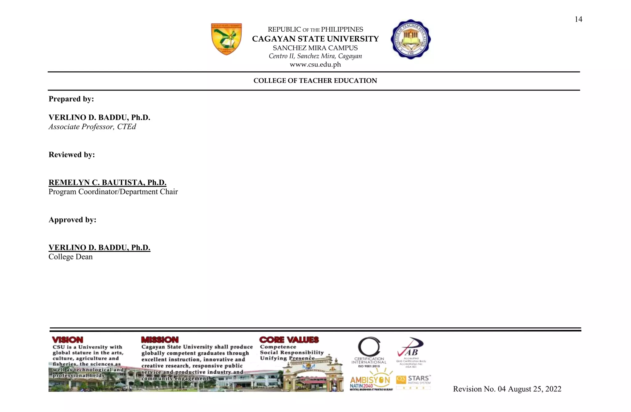 14
REPUBLIC OF THE PHILIPPINES
CAGAYAN STATE UNIVERSITY
SANCHEZ MIRA CAMPUS
Centro II, Sanchez Mira, Cagayan
www.csu.edu.ph
COLLEGE OF TEACHER EDUCATION
Revision No. 04 August 25, 2022
Prepared by:
VERLINO D. BADDU, Ph.D.
Associate Professor, CTEd
Reviewed by:
REMELYN C. BAUTISTA, Ph.D.
Program Coordinator/Department Chair
Approved by:
VERLINO D. BADDU, Ph.D.
College Dean
 