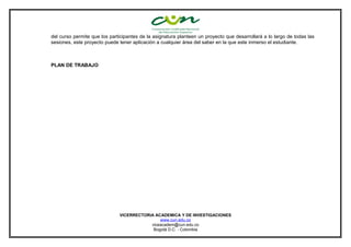 del curso permite que los participantes de la asignatura planteen un proyecto que desarrollará a lo largo de todas las
sesiones, este proyecto puede tener aplicación a cualquier área del saber en la que este inmerso el estudiante.
PLAN DE TRABAJO
VICERRECTORIA ACADEMICA Y DE INVESTIGACIONES
www.cun.edu.co
viceacadem@cun.edu.co
Bogotá D.C. - Colombia
 