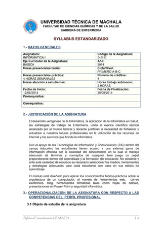 Syllabus Estandarizado-UTMACH | 1
UNIVERSIDAD TÉCNICA DE MACHALA
FACULTAD DE CIENCIAS QUÍMICAS Y DE LA SALUD
CARRERA DE ENFERMERÍA
SYLLABUS ESTANDARIZADO
1.- DATOS GENERALES
Asignatura:
INFORMÁTICA I
Código de la Asignatura:
242182
Eje Curricular de la Asignatura:
BASICA
Año:
2014
Horas presenciales teoría: Ciclo/Nivel:
PRIMERO A-B-C
Horas presenciales práctica:
4 HORAS SEMANALES
Número de créditos:
4
Horas atención a estudiantes: Horas trabajo autónomo:
2 HORAS
Fecha de Inicio:
12/05/2014
Fecha de Finalización:
30/09/2014
Prerrequisitos:
Correquisitos:
2.- JUSTIFICACIÓN DE LA ASIGNATURA
El desarrollo vertiginoso de la Informática, la aplicación de la Informática en Salud,
las estrategias de trabajo de Enfermería, unido al avance científico técnico
alcanzado por el mundo laboral y docente justifican la necesidad de fortalecer y
actualizar a nuestros futuros profesionales en la utilización de los recursos de
Internet y los servicios que brinda la informática.
Con el apoyo de las Tecnologías de Información y Comunicación (TIC) dentro del
campo educativo los estudiantes tienen acceso a una extensa gama de
información ofrecida por la sociedad del conocimiento en la cual el manejo
adecuado de términos y conceptos de cualquier área juega un papel
preponderante dentro del aprendizaje y la formación del educando. No obstante y
ante esta vastedad de recursos es necesario seleccionar los medios, herramientas
y estrategias adecuadas para cada estudiante con base en sus estilos de
aprendizaje.
El módulo está diseñado para aplicar los conocimientos teórico-prácticos sobre la
arquitectura de un computador, el manejo de herramientas web, correo
electrónico, blog, herramientas ofimáticas tales como hojas de cálculo,
presentaciones en Power Point y seguridad informática.
3.- OPERACIONALIZACION DE LA ASIGNATURA CON RESPECTO A LAS
COMPETENCIAS DEL PERFIL PROFESIONAL
3.1 Objeto de estudio de la asignatura
 