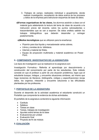 Syllabus Estandarizado-UTMACH | 7
3. Trabajos de campo, realizados individual o grupalmente, donde
realizan investigación, recopilación de datos acerca de los procesos
y datos de la empresa para estructurar esquemas de base de datos.
d)Formas organizativas de las clases, los alumnos asistirán a clase con el
material guía adelantando la lectura del tema de clase de acuerdo a la
instrucción previa del docente, sobre los puntos sobresalientes o
trascendentales que se van a exponer. De estos análisis saldrán los
trabajos bibliográficos que deberán desarrollar y entregar
posteriormente.
e)Medios tecnológicos que se utilizaran para la enseñanza:
Pizarrón para tiza líquida y marcadoresde varios colores.
Libros y revistas de la biblioteca.
Internet y material de Webs.
Equipo de proyección multimedia y material académico en Power
Point.
6.- COMPONENTE INVESTIGATIVO DE LA ASIGNATURA:
Los tipos de investigación que se realizará en la asignatura son:
Investigación Formativa.- Referida al aprendizaje por descubrimiento y
construcción del conocimiento por parte de los estudiantes. Este método
consiste en que el profesor a partir de una situación problémica, logra que el
estudiante busque, indague, y encuentre situaciones similares, así mismo que
haga revisiones de literatura, (bibliografía, códigos y especificaciones) recoja
datos, los organice, interprete y encuentre soluciones a las dificultades
planteadas por los profesores.
7. PORTAFOLIO DE LA ASIGNATURA
Durante el desarrollo de la actividad académica el estudiante construirá un
Portafolio que comprende la evidencia de dichas actividades.
El portafolio de la asignatura contendrá la siguiente información
Carátula
Syllabus
Tareas en clase
Tareas, trabajos de investigación
Apuntes sobre temas de la clase
Evaluaciones por unidad
Evaluación final
Proyecto de fin de módulo
8. EVALUACIÓN
 
