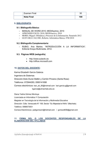Syllabus Estandarizado-UTMACH | 9
Examen Final 30
Nota Final 100
9. BIBLIOGRAFÍA
9.1. Bibliografía Básica:
- MANUAL DE WORD 2010, MEDIAactive, 2010
- APRENDER EXCEL 2010, MEDIAactive, 2010
- MORO, Miguel. Ofimática y Procesos de la Información. Paraninfo 2012
- GUEVARA CALUME, Roberto. Informática Básica. ITM 2010
9.2. Bibliografía Complementaría:
- RUBIO, Ana Martos. “INTRODUCCIÓN A LA INFORMÁTICA”.
Editorial Anaya Multimedia. 2012.
9.3. Páginas WEB (webgrafía)
http://www.aulaclic.es
http://office.microsoft.com
10. DATOS DEL DOCENTE:
Karina Elizabeth García Galarza
Ingeniera de Sistemas
Dirección:Sixto Duran Ballén y Carrión Pinzano (Santa Rosa)
Teléfonos: 072944283, 0995141698
Correos electrónicos: kari_eli_85@hotmail.com kari.garcia.g@gmail.com
kgarcia@utmachala.edu.ec
Diana Yadira Gómez Montoya
Licenciada en Informática Y Computación
Magister en Tecnología de la Información y Multimedia Educativa
Dirección: Cdla. Venezuela N° 108, Sector “Su Majestad el Niño” (Machala)
Teléfono: 0998573931
Correos Electrónicos: yadigomezm@hotmail.com / gomezd836@gmail.com
11. FIRMA DEL O LOS DOCENTES RESPONSABLES DE LA
ELABORACIÓN DEL SYLLABUS
 
