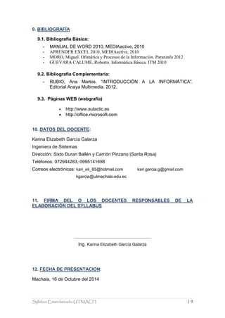 Syllabus Estandarizado-UTMACH | 9 
9. BIBLIOGRAFÍA 
9.1. Bibliografía Básica: 
- MANUAL DE WORD 2010, MEDIAactive, 2010 
- APRENDER EXCEL 2010, MEDIAactive, 2010 
- MORO, Miguel. Ofimática y Procesos de la Información. Paraninfo 2012 
- GUEVARA CALUME, Roberto. Informática Básica. ITM 2010 
9.2. Bibliografía Complementaría: 
- RUBIO, Ana Martos. “INTRODUCCIÓN A LA INFORMÁTICA”. Editorial Anaya Multimedia. 2012. 
9.3. Páginas WEB (webgrafía) 
 http://www.aulaclic.es 
 http://office.microsoft.com 
10. DATOS DEL DOCENTE: 
Karina Elizabeth García Galarza 
Ingeniera de Sistemas 
Dirección: Sixto Duran Ballén y Carrión Pinzano (Santa Rosa) 
Teléfonos: 072944283, 0995141698 
Correos electrónicos: kari_eli_85@hotmail.com kari.garcia.g@gmail.com 
kgarcia@utmachala.edu.ec 
11. FIRMA DEL O LOS DOCENTES RESPONSABLES DE LA ELABORACIÓN DEL SYLLABUS 
Ing. Karina Elizabeth García Galarza 
12. FECHA DE PRESENTACION: 
Machala, 16 de Octubre del 2014 