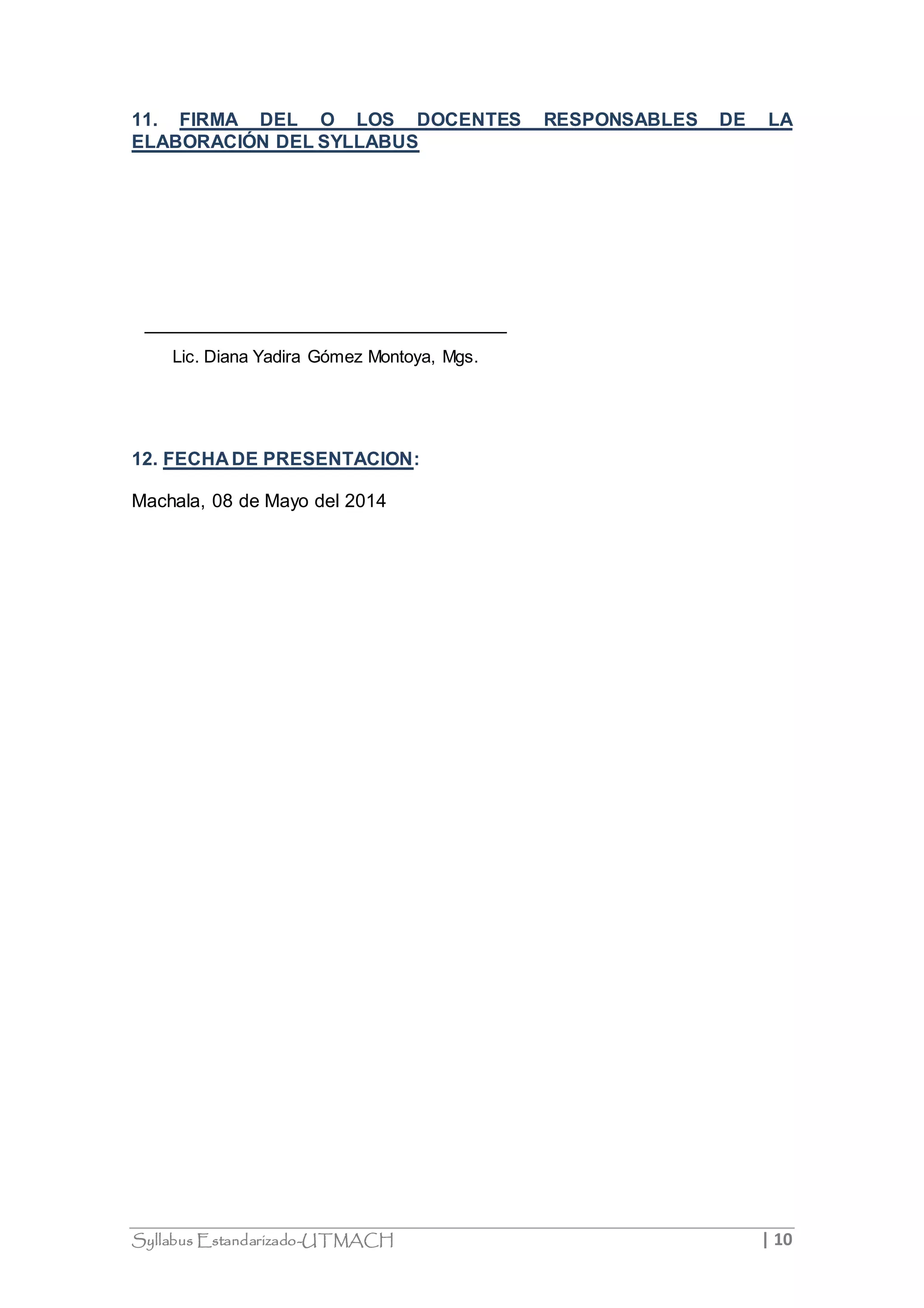 11. FIRMA DEL O LOS DOCENTES RESPONSABLES DE LA 
ELABORACIÓN DEL SYLLABUS 
Lic. Diana Yadira Gómez Montoya, Mgs. 
12. FECHA DE PRESENTACION: 
Machala, 08 de Mayo del 2014 
Syllabus Estandarizado-UTMACH | 10 
