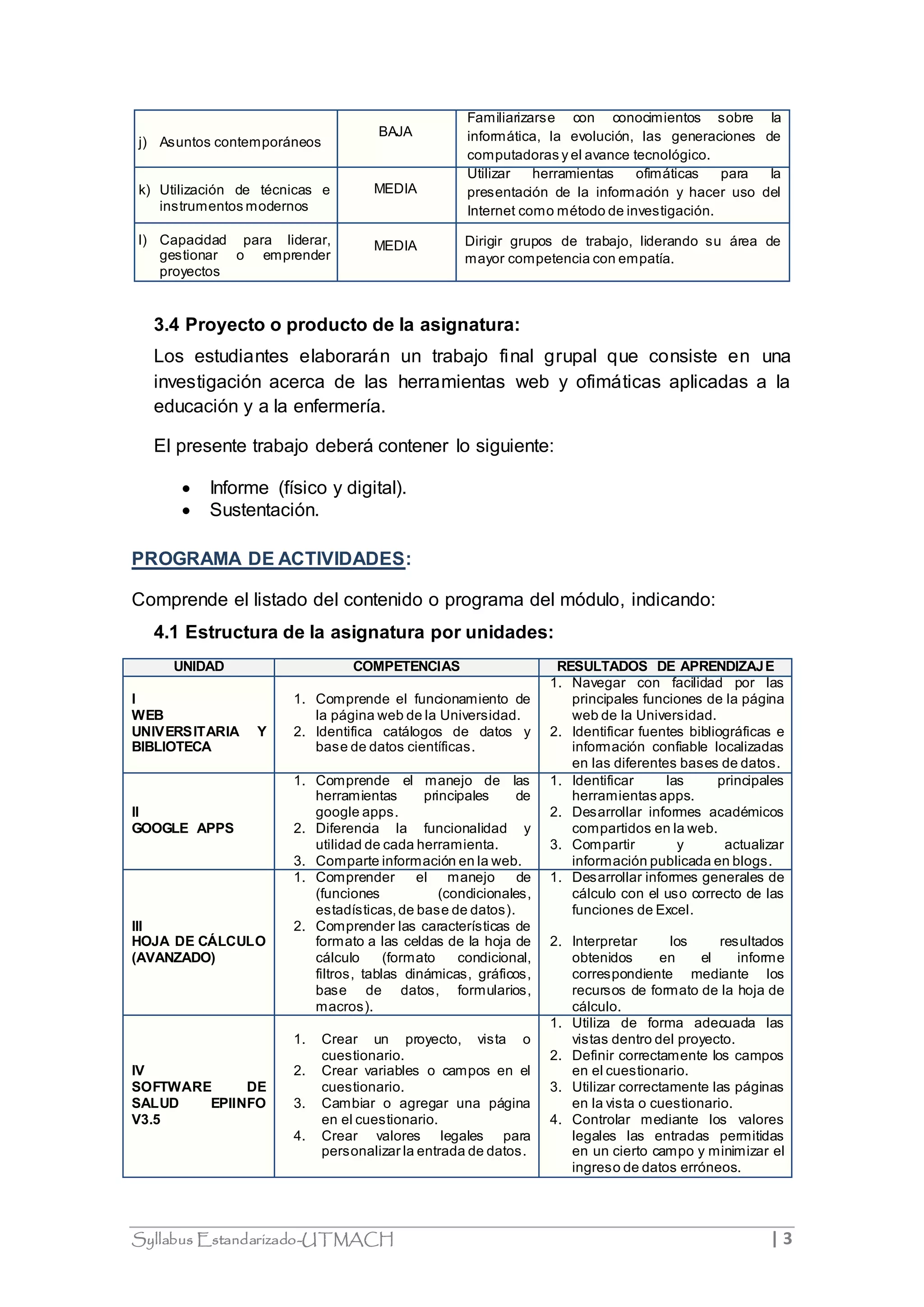 j) Asuntos contemporáneos 
BAJA 
Familiarizarse con conocimientos sobre la 
informática, la evolución, las generaciones de 
computadoras y el avance tecnológico. 
k) Utilización de técnicas e 
instrumentos modernos 
MEDIA 
Utilizar herramientas ofimáticas para la 
presentación de la información y hacer uso del 
Internet como método de investigación. 
l) Capacidad para liderar, 
gestionar o emprender 
proyectos 
MEDIA Dirigir grupos de trabajo, liderando su área de 
mayor competencia con empatía. 
3.4 Proyecto o producto de la asignatura: 
Los estudiantes elaborarán un trabajo final grupal que consiste en una 
investigación acerca de las herramientas web y ofimáticas aplicadas a la 
educación y a la enfermería. 
El presente trabajo deberá contener lo siguiente: 
 Informe (físico y digital). 
 Sustentación. 
PROGRAMA DE ACTIVIDADES: 
Comprende el listado del contenido o programa del módulo, indicando: 
4.1 Estructura de la asignatura por unidades: 
UNIDAD COMPETENCIAS RESULTADOS DE APRENDIZAJE 
I 
WEB 
UNIVERSITARIA Y 
BIBLIOTECA 
1. Comprende el funcionamiento de 
la página web de la Universidad. 
2. Identifica catálogos de datos y 
base de datos científicas. 
1. Navegar con facilidad por las 
principales funciones de la página 
web de la Universidad. 
2. Identificar fuentes bibliográficas e 
información confiable localizadas 
en las diferentes bases de datos. 
II 
GOOGLE APPS 
1. Comprende el manejo de las 
herramientas principales de 
google apps. 
2. Diferencia la funcionalidad y 
utilidad de cada herramienta. 
3. Comparte información en la web. 
1. Identificar las principales 
herramientas apps. 
2. Desarrollar informes académicos 
compartidos en la web. 
3. Compartir y actualizar 
información publicada en blogs. 
III 
HOJA DE CÁLCULO 
(AVANZADO) 
1. Comprender el manejo de 
(funciones (condicionales, 
estadísticas, de base de datos). 
2. Comprender las características de 
formato a las celdas de la hoja de 
cálculo (formato condicional, 
filtros, tablas dinámicas, gráficos, 
base de datos, formularios, 
macros). 
1. Desarrollar informes generales de 
cálculo con el uso correcto de las 
funciones de Excel. 
2. Interpretar los resultados 
obtenidos en el informe 
correspondiente mediante los 
recursos de formato de la hoja de 
cálculo. 
IV 
SOFTWARE DE 
SALUD EPIINFO 
V3.5 
1. Crear un proyecto, vista o 
cuestionario. 
2. Crear variables o campos en el 
cuestionario. 
3. Cambiar o agregar una página 
en el cuestionario. 
4. Crear valores legales para 
personalizar la entrada de datos. 
1. Utiliza de forma adecuada las 
vistas dentro del proyecto. 
2. Definir correctamente los campos 
en el cuestionario. 
3. Utilizar correctamente las páginas 
en la vista o cuestionario. 
4. Controlar mediante los valores 
legales las entradas permitidas 
en un cierto campo y minimizar el 
ingreso de datos erróneos. 
Syllabus Estandarizado-UTMACH | 3 
 
