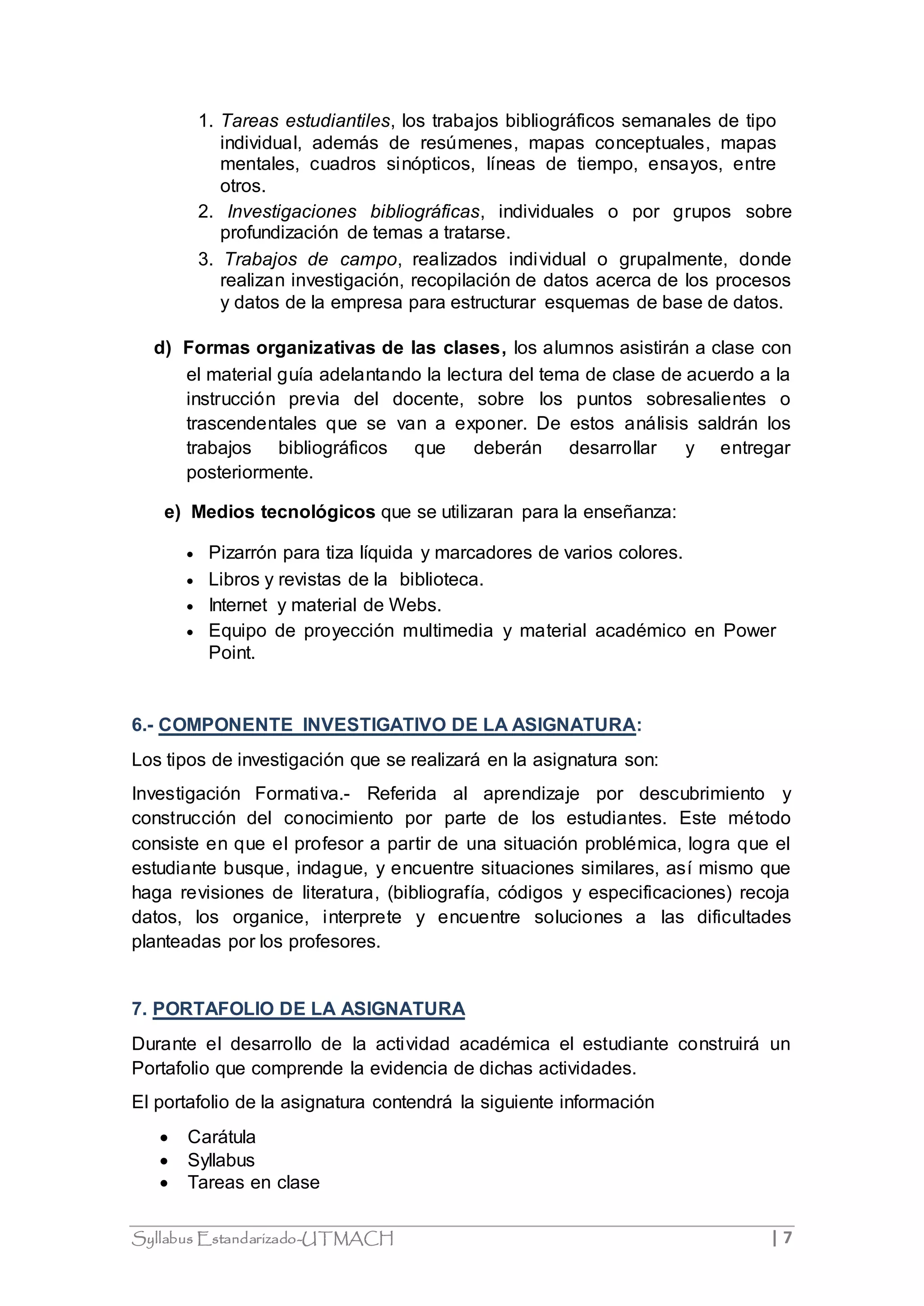 1. Tareas estudiantiles, los trabajos bibliográficos semanales de tipo 
individual, además de resúmenes, mapas conceptuales, mapas 
mentales, cuadros sinópticos, líneas de tiempo, ensayos, entre 
otros. 
2. Investigaciones bibliográficas, individuales o por grupos sobre 
profundización de temas a tratarse. 
3. Trabajos de campo, realizados individual o grupalmente, donde 
realizan investigación, recopilación de datos acerca de los procesos 
y datos de la empresa para estructurar esquemas de base de datos. 
d) Formas organizativas de las clases, los alumnos asistirán a clase con 
el material guía adelantando la lectura del tema de clase de acuerdo a la 
instrucción previa del docente, sobre los puntos sobresalientes o 
trascendentales que se van a exponer. De estos análisis saldrán los 
trabajos bibliográficos que deberán desarrollar y entregar 
posteriormente. 
e) Medios tecnológicos que se utilizaran para la enseñanza: 
 Pizarrón para tiza líquida y marcadores de varios colores. 
 Libros y revistas de la biblioteca. 
 Internet y material de Webs. 
 Equipo de proyección multimedia y material académico en Power 
Point. 
6.- COMPONENTE INVESTIGATIVO DE LA ASIGNATURA: 
Los tipos de investigación que se realizará en la asignatura son: 
Investigación Formativa.- Referida al aprendizaje por descubrimiento y 
construcción del conocimiento por parte de los estudiantes. Este método 
consiste en que el profesor a partir de una situación problémica, logra que el 
estudiante busque, indague, y encuentre situaciones similares, así mismo que 
haga revisiones de literatura, (bibliografía, códigos y especificaciones) recoja 
datos, los organice, interprete y encuentre soluciones a las dificultades 
planteadas por los profesores. 
7. PORTAFOLIO DE LA ASIGNATURA 
Durante el desarrollo de la actividad académica el estudiante construirá un 
Portafolio que comprende la evidencia de dichas actividades. 
El portafolio de la asignatura contendrá la siguiente información 
 Carátula 
 Syllabus 
 Tareas en clase 
Syllabus Estandarizado-UTMACH | 7 
 