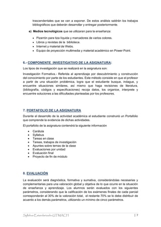 Syllabus Estandarizado-UTMACH | 7 
trascendentales que se van a exponer. De estos análisis saldrán los trabajos bibliográficos que deberán desarrollar y entregar posteriormente. 
e) Medios tecnológicos que se utilizaran para la enseñanza: 
 Pizarrón para tiza líquida y marcadores de varios colores. 
 Libros y revistas de la biblioteca. 
 Internet y material de Webs. 
 Equipo de proyección multimedia y material académico en Power Point. 
6.- COMPONENTE INVESTIGATIVO DE LA ASIGNATURA: 
Los tipos de investigación que se realizará en la asignatura son: 
Investigación Formativa.- Referida al aprendizaje por descubrimiento y construcción del conocimiento por parte de los estudiantes. Este método consiste en que el profesor a partir de una situación problémica, logra que el estudiante busque, indague, y encuentre situaciones similares, así mismo que haga revisiones de literatura, (bibliografía, códigos y especificaciones) recoja datos, los organice, interprete y encuentre soluciones a las dificultades planteadas por los profesores. 
7. PORTAFOLIO DE LA ASIGNATURA 
Durante el desarrollo de la actividad académica el estudiante construirá un Portafolio que comprende la evidencia de dichas actividades. 
El portafolio de la asignatura contendrá la siguiente información 
 Carátula 
 Syllabus 
 Tareas en clase 
 Tareas, trabajos de investigación 
 Apuntes sobre temas de la clase 
 Evaluaciones por unidad 
 Evaluación final 
 Proyecto de fin de módulo 
8. EVALUACIÓN 
La evaluación será diagnóstica, formativa y sumativa, considerándolas necesarias y complementarias para una valoración global y objetiva de lo que ocurre en la situación de enseñanza y aprendizaje. Los alumnos serán evaluados con los siguientes parámetros, considerando que la calificación de los exámenes finales de cada parcial corresponderán al 30% de la valoración total, el restante 70% se lo debe distribuir de acuerdo a los demás parámetros, utilizando un mínimo de cinco parámetros.  