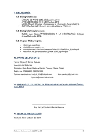 Syllabus Estandarizado-UTMACH | 9 
9. BIBLIOGRAFÍA 
9.1. Bibliografía Básica: 
- MANUAL DE WORD 2010, MEDIAactive, 2010 
- APRENDER EXCEL 2010, MEDIAactive, 2010 
- MORO, Miguel. Ofimática y Procesos de la Información. Paraninfo 2012 
- GUEVARA CALUME, Roberto. Informática Básica. ITM 2010 
9.2. Bibliografía Complementaría: 
- RUBIO, Ana Martos.”INTRODUCCIÓN A LA INFORMÁTICA”. Editorial Anaya Multimedia. 2012. 
9.3. Páginas WEB (webgrafía) 
 http://www.aulaclic.es 
 http://office.microsoft.com 
 http://epi.minsal.cl/epi/html/presenta/Taller2011/Dia2/Guia_Epiinfo.pdf 
 http://www.ine.gov.ar/docencia_pdfs/6.curso_epiinfo.pdf 
10. DATOS DEL DOCENTE: 
Karina Elizabeth García Galarza 
Ingeniera de Sistemas 
Dirección: Sixto Duran Ballén y Carrión Pinzano (Santa Rosa) 
Teléfonos: 072944283, 0995141698 
Correos electrónicos: kari_eli_85@hotmail.com kari.garcia.g@gmail.com 
kgarcia@utmachala.edu.ec 
11. FIRMA DEL O LOS DOCENTES RESPONSABLES DE LA ELABORACIÓN DEL SYLLABUS 
Ing. Karina Elizabeth García Galarza 
12. FECHA DE PRESENTACION: 
Machala, 16 de Octubre del 2014 