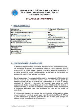 Syllabus Estandarizado-UTMACH | 1
UNIVERSIDAD TÉCNICA DE MACHALA
FACULTAD DE CIENCIAS QUÍMICAS Y DE LASALUD
CARRERA DE ENFERMERÍA
SYLLABUS ESTANDARIZADO
1.- DATOS GENERALES
Asignatura:
INFORMÁTICA II
Código de la Asignatura:
242322
Eje Curricular de la Asignatura:
BASICA
Año:
2014
Horas presenciales teoría: Ciclo/Nivel:
TERCER SEMESTRE A-B
Horas presenciales práctica:
3 HORAS SEMANALES
Número de créditos:
3
Horas atención a estudiantes: Horas trabajo autónomo:
2 HORAS
Fecha de Inicio:
27/10/2014
Fecha de Finalización:
28/02/2014
Prerrequisitos:
INFORMÁTICA I
Correquisitos:
2.- JUSTIFICACIÓN DE LA ASIGNATURA
El desarrollo vertiginoso de la Informática, la aplicación de la Informática en Salud,
las estrategias de trabajo de Enfermería, unido al avance científico técnico
alcanzado por el mundo laboral y docente justifican la necesidad de fortalecer y
actualizar a nuestros futuros profesionales en la utilización de los recursos de
Internet y los servicios que brinda la informática.
Con el apoyo de las Tecnologías de Información y Comunicación (TIC) dentro del
campo educativo los estudiantes tienen acceso a una extensa gama de
información ofrecida por la sociedad del conocimiento en la cual el manejo
adecuado de términos y conceptos de cualquier área juega un papel
preponderante dentro del aprendizaje y la formación del educando. No obstante y
ante esta vastedad de recursos es necesario seleccionar los medios, herramientas
y estrategias adecuadas para cada estudiante con base en sus estilos de
aprendizaje.
El módulo está diseñado para aplicar los conocimientos teórico-prácticos sobre
web universitaria y biblioteca, google apps, hojas de cálculo de Microsoft Office y
el virus informáticos y antivirus gratuitos de fácil manejo para proteger la
información y el hardware del equipo informático.
 