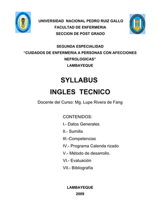 UNIVERSIDAD NACIONAL PEDRO RUIZ GALLO
              FACULTAD DE ENFERMERIA
               SECCION DE POST GRADO


               SEGUNDA ESPECIALIDAD
“CUIDADOS DE ENFERMERIA A PERSONAS CON AFECCIONES
                   NEFROLOGICAS”
                    LAMBAYEQUE



                 SYLLABUS
            INGLES TECNICO
      Docente del Curso: Mg. Lupe Rivera de Fang


                  CONTENIDOS:
                  I.- Datos Generales
                  II.- Sumilla
                  III.-Competencias
                  IV.- Programa Calenda rizado
                  V.- Método de desarrollo.
                  VI.- Evaluación
                  VII.- Bibliografía



                    LAMBAYEQUE
                         2009
 
