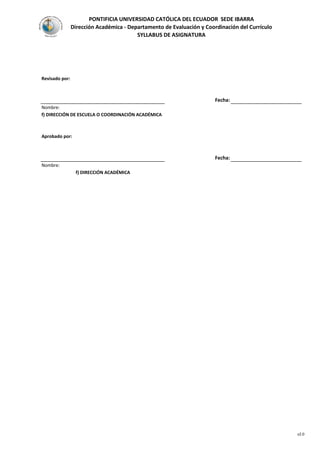 PONTIFICIA UNIVERSIDAD CATÓLICA DEL ECUADOR SEDE IBARRA
Dirección Académica - Departamento de Evaluación y Coordinación del Currículo
SYLLABUS DE ASIGNATURA
Revisado por:
Fecha:
Nombre:
f) DIRECCIÓN DE ESCUELA O COORDINACIÓN ACADÉMICA
Aprobado por:
Fecha:
Nombre:
f) DIRECCIÓN ACADÉMICA
v2.0
 