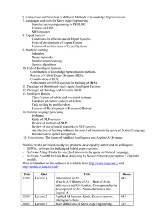 6. Comparison and Selection of different Methods of Knowledge Representation
7. Languages and tools for Knowledge Engineering
        Introduction to programming in PROLOG
        Features of LISP
        KR-languages
8. Expert Systems
        Conditions for efficient use of Expert Systems
        Steps of development of Expert System
        Features of architectures of Expert Systems
9. Machine learning
        Induction
        Neural networks
        Reinforcement learning
        Genetic algorithms
10. Hybrid Intelligent Systems
       Combination of knowledge representation methods,
       Review of Hybrid Expert Systems (HES),
       Classification of HES,
       Architecture of ESWin (toolkit for building of HES)
11. Paradigm of Distributed (multi-agent) Intelligent Systems
12. Paradigm of Ontology and Semantic WEB
13. Intelligent Robots
        Classification of robots and its control systems
        Functions of control systems of Robots
        Task solving by mobile robots
        Features of Development of Humanoid Robots
14. Natural language processing
        Problems
        Kinds of NLP-systems
        Review of methods of NLP,
        Review of use of neural networks in NLP systems,
        Architecture of learning software for search of documents by query on Natural Language
        Introduction to speech recognition
 15. Conclusions. The future of Artificial Intelligence and Applied AI Systems,

Practical works are based on original products, developed by author and his colleagues:
- ESWin, software for building of hybrid expert systems,
- Software Alang+Finder for search of documents by query on Natural Language,
- Software AnalDB for Data Base Analyzing by Neural Networks (perceptron + Hopfield
    model).
More information on this software is available from http://www.insycom.ru and
http://ermak.cs.nstu.ru/islab/

 Date        Kind                              Title                        Room
13.09.   Lecture 1       Introduction in AI.                               445
                         What is AI? History of AI. Role of AI in
                         informatics and Civilization. Two approaches to
                         development of AI – Neuroinformatics and
                         Logical AI.
15.09    Lecture 2       Applied AI Systems. Kinds. Experts systems,       445
                         Intelligent Robots.
20.09    Lecture 3       Main definitions of Knowledge Engineering.        445
 