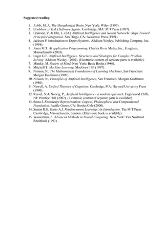 Suggested reading:

   1. Arbib, M. A. The Metaphorical Brain. New York: Wiley (1990).
   2. Bradshaw, J. (Ed.) Software Agents. Cambridge, MA: MIT Press (1997).
   3. Honavar, V. & Uhr, L. (Ed.) Artificial Intelligence and Neural Networks: Steps Toward
       Principled Integration. San Diego, CA: Academic Press (1994).
   4. Jackson P. Introduction to Expert Systems. Addison Wesley, Publishing Company, Inc.
       (1998).
   5. Jones M.T. AI application Programming. Charles River Media, Inc., Hingham,
       Massachusetts (2003).
   6. Luger G.F. Artificial Intelligence. Structures and Strategies for Complex Problem
       Solving. Addison Wesley (2002). (Electronic content of separate parts is available).
   7. Minsky, M. Society of Mind. New York: Basic Books (1986).
   8. Mitchell T. Machine Learning. MacGraw Hill (1997).
   9. Nilsson, N., The Mathematical Foundations of Learning Machines, San Francisco:
       Morgan Kaufmann (1990).
   10. Nilsson, N., Principles of Artificial Intelligence, San Francisco: Morgan Kaufmann
       (1980).
   11. Newell, A. Unified Theories of Cognition. Cambrdge, MA: Harvard University Press
       (1990).
   12. Russel, S. & Norvig, P., Artificial Intelligence - a modern approach. Englewood Cliffs,
       NJ: Prentice Hall (2002). (Electronic content of separate parts is available).
   13. Sowa J. Knowledge Representation: Logical, Philosophical and Computational
       Foundation. Pacific Grove, CA: Brooks/Cole (2000).
   14. Sutton R.S., Barto A.J. Reinforcement Learning: An Introduction. The MIT Press
       Cambridge, Massachusetts, London. (Electronic book is available).
   15. Wasserman, P. Advanced Methods in Neural Computing. New York: Van Nostrand
       Rheinhold (1993).
 