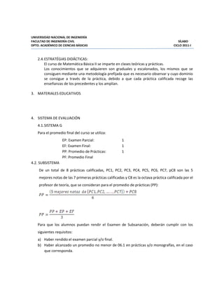 UNIVERSIDAD NACIONAL DE INGENIERÍA
FACULTAD DE INGENIERÍA CIVIL SÍLABO
DPTO. ACADÉMICO DE CIENCIAS BÁSICAS CICLO 2011-I
2.4.ESTRATÉGIAS DIDÁCTICAS:
El curso de Matemática Básica II se imparte en clases teóricas y prácticas.
Los conocimientos que se adquieren son graduales y escalonados, los mismos que se
consiguen mediante una metodología prefijada que es necesario observar y cuyo dominio
se consigue a través de la práctica, debido a que cada práctica calificada recoge las
enseñanzas de los precedentes y los amplían.
3. MATERIALES EDUCATIVOS
4. SISTEMA DE EVALUACIÓN
4.1.SISTEMA G
Para el promedio final del curso se utiliza:
EP: Examen Parcial: 1
EF: Examen Final: 1
PP: Promedio de Prácticas: 1
PF: Promedio Final
4.2. SUBSISTEMA
De un total de 8 prácticas calificadas, PC1, PC2, PC3, PC4, PC5, PC6, PC7, pC8 son las 5
mejores notas de las 7 primeras prácticas calificadas y C8 es la octava práctica calificada por el
profesor de teoría, que se consideran para el promedio de prácticas (PP):
Para que los alumnos puedan rendir el Examen de Subsanación, deberán cumplir con los
siguientes requisitos:
a) Haber rendido el examen parcial y/o final.
b) Haber alcanzado un promedio no menor de 06.1 en prácticas y/o monografías, en el caso
que corresponda.
 