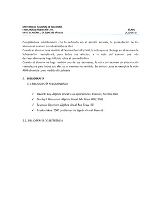 UNIVERSIDAD NACIONAL DE INGENIERÍA
FACULTAD DE INGENIERÍA CIVIL SÍLABO
DPTO. ACADÉMICO DE CIENCIAS BÁSICAS CICLO 2011-I
Cumpliéndose estrictamente con lo señalado en el acápite anterior, la presentación de los
alumnos al examen de subsanación es libre.
Cuando el alumno haya rendido el Examen Parcial y Final, la nota que se obtenga en el examen de
Subsanación reemplazará, para todos sus efectos, a la nota del examen que más
desfavorablemente haya influido sobre el promedio final.
Cuando el alumno no haya rendido uno de los exámenes, la nota del examen de subsanación
reemplazara para todos sus efectos al examen no rendido. En ambos casos se exceptúa la nota
A0.0 obtenida como medida disciplinaria
5. BIBLIOGRAFÍA
5.1.BIBLIOGRAFÍA RECOMENDADA
David C. Lay. Álgebra Lineal y sus aplicaciones. Pearson, Prentice Hall
Stanley I. Grossman. Algebra Lineal. Mc Graw Hill (1996)
Seymour Lipschutz. Álgebra Lineal. Mc Graw Hill
Proskuriakov. 2000 problemas de álgebra lineal. Reverté
5.2. BIBLIOGRAFÍA DE REFERENCIA
 