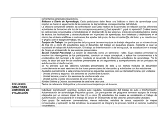 comentarios personales respectivos.
               Bitácora o Diario de Aprendizaje, Cada participante debe llevar una bitácora o diario de aprendizaje cuyo
               objetivo es hacer el seguimiento de las sesiones de las temáticas correspondientes del Módulo.
               La bitácora comprende también, la confrontación que Usted realice de lo aprendido en relación con las diferentes
               actividades de formación a la luz de los conceptos expuestos (¿Qué aprendió?, ¿qué no aprendió? Cuáles fueron
               las deficiencias conceptuales y metodológicas en el desarrollo de las sesiones, grado de complejidad de los textos
               de lectura, los facilitadores y obstaculizadores en el proceso de aprendizaje, sus fortalezas y debilidades en el
               mismo, las síntesis analíticas o resúmenes, los aportes del grupo, de los compañer@s, del tutor, y su relación con
               el grupo y con el equipo de trabajo, etc.).
               Equipos de Trabajo. Los participantes del programa formaran equipos de trabajo integrados por un número impar
               de tres (3) a cinco (5) estudiantes para el desarrollo del trabajo en pequeños grupos, mediante el cual se
               socializará el trabajo de Autoformación. El trabajo de Interformación o de los equipos, se socializará en el trabajo
               de Grupo en el desarrollo de las sesiones presenciales.
               Sesión Tutorial Presencial. La sesión se desarrolla como un seminario - taller. Cuyo objetivo primordial es
               resolver los interrogantes de los participantes, construir un mapa conceptual, y aplicar los conocimientos a la
               problemática del municipio y la región, mediante el desarrollo de diferentes actividades de aprendizaje. Por lo
               tanto, la labor del tutor en las sesiones presenciales es de seguimiento y acompañamiento de los procesos de
               autoformación e Interformación.
               Se ha previsto que las sesiones tutoriales presenciales de este y los demás módulos se desarrollen
               preferiblemente en seis sesiones de dos horas presenciales de intercambio y actividades con los estudiantes.
               Ajustados parcialmente a esta premisa tenemos las siguientes sesiones, con su intensidad horaria, por unidades:
               - Unidad primera y segunda: dos sesiones de una hora de duración.
               - Unidad tercera y cuarta: dos sesiones de una hora cada una.
               - Unidad quinta y sexta: dos sesiones de una hora cada una.
               -Unidad Sétima y Octava: dos sesiones de una hora cada una
RECURSOS       Textos de referencia bibliográfica y documentos entregados por el docente
DIDÁCTICOS
CRITERIOS DE   Individual: Construcción cognitiva. Lectura auto regulada. Socialización del trabajo de auto e Interformación.
EVALUACIÓN     Autoevaluación de aprendizajes Pequeños grupos: Los participantes del programa formaran equipos de trabajo
               integrados por un número impar de tres (3) a cinco (5) estudiantes, los cuales se socializarán el trabajo de
               autoformación, se socializará en el trabajo de Grupo en el desarrollo de las sesiones presenciales tutoriales.
               Gran grupo: Se realizaran conversatorios, mesas redondas, estudios de casos, exposición de mapas
               conceptuales, y aplicación de las temáticas. La evaluación es integral y de proceso, tendrá un carácter cualitativo
               y cuantitativo.
 