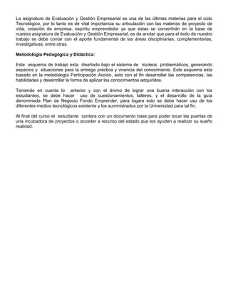 La asignatura de Evaluación y Gestión Empresarial es una de las últimas materias para el ciclo
Tecnológico, por lo tanto es de vital importancia su articulación con las materias de proyecto de
vida, creación de empresa, espíritu emprendedor ya que estas se convertirán en la base de
nuestra asignatura de Evaluación y Gestión Empresarial, es de anotar que para el éxito de nuestro
trabajo se debe contar con el aporte fundamental de las áreas disciplinarias, complementarias,
investigativas, entre otras.

Metodología Pedagógica y Didáctica:

Este esquema de trabajo esta diseñado bajo el sistema de núcleos problemáticos, generando
espacios y situaciones para la entrega práctica y vivencia del conocimiento. Este esquema esta
basado en la metodología Participación Acción, esto con el fin desarrollar las competencias, las
habilidades y desarrollar la forma de aplicar los conocimientos adquiridos.

Teniendo en cuenta lo anterior y con el ánimo de lograr una buena interacción con los
estudiantes, se debe hacer uso de cuestionamientos, talleres, y el desarrollo de la guía
denominada Plan de Negocio Fondo Emprender, para logara esto se debe hacer uso de los
diferentes medios tecnológicos existente y los suministrados por la Universidad para tal fin.

Al final del curso el estudiante contara con un documento base para poder tocar las puertas de
una incubadora de proyectos o acceder a recurso del estado que los ayuden a realizar su sueño
realidad.
 