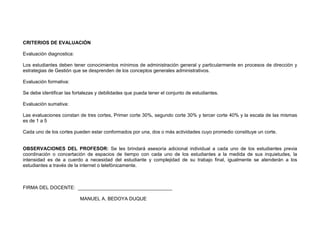 CRITERIOS DE EVALUACIÓN

Evaluación diagnostica:

Los estudiantes deben tener conocimientos mínimos de administración general y particularmente en procesos de dirección y
estrategias de Gestión que se desprenden de los conceptos generales administrativos.

Evaluación formativa:

Se debe identificar las fortalezas y debilidades que pueda tener el conjunto de estudiantes.

Evaluación sumativa:

Las evaluaciones constan de tres cortes, Primer corte 30%, segundo corte 30% y tercer corte 40% y la escala de las mismas
es de 1 a 5

Cada uno de los cortes pueden estar conformados por una, dos o más actividades cuyo promedio constituye un corte.


OBSERVACIONES DEL PROFESOR: Se les brindará asesoría adicional individual a cada uno de los estudiantes previa
coordinación o concertación de espacios de tiempo con cada uno de los estudiantes a la medida de sus inquietudes, la
intensidad es de a cuerdo a necesidad del estudiante y complejidad de su trabajo final, igualmente se atenderán a los
estudiantes a través de la internet o telefónicamente.



FIRMA DEL DOCENTE: ___________________________________

                          MANUEL A. BEDOYA DUQUE
 