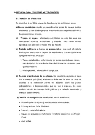 5.- METODOLOGÍA: (ENFOQUE METODOLÓGICO)
5.1. Métodos de enseñanza
De acuerdo a la temática propuesta, las clases y las actividades serán:
a)Clases magistrales, donde se expondrán los temas de manera teórica,
mostrando y analizando ejemplos relacionados con aspectos relativos a
los conocimientos previos.
b) Trabajo en grupo, efectuarán actividades de este tipo para que
demuestren aspectos actitudinales y además será como recurso
operativo para elaborar el trabajo final de módulo.
c) Trabajo autónomo u horas no presenciales, que será el material
básico para estructurar la carpeta del estudiante (o cuaderno) al que se
agregará el trabajo en grupo:
1. Tareas estudiantiles, en función de los temas abordados en clases,
para lo cual el docente les facilitará la información necesaria para
que los efectúen.
2. Investigaciones, individuales o por grupos.
d) Formas organizativas de las clases, los estudiantes asistirán a clase
con el material guía (libro) adelantando la lectura del tema de clase de
acuerdo a la instrucción previa del docente, sobre los puntos
sobresalientes o trascendentales que se van a exponer. De estos
análisis saldrán los trabajos bibliográficos que deberán desarrollar y
entregar posteriormente.
e) Medios tecnológicos que se utilizaran para la enseñanza:
 Pizarrón para tiza líquida y marcadoresde varios colores.
 Libros y revistas de la biblioteca.
 Internet y material de Webs.
 Equipo de proyección multimedia y material académico en Power
Point.
 Aula Virtual
 