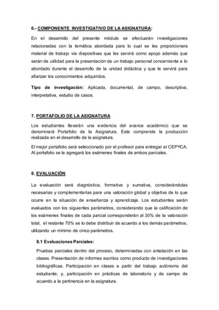 6.- COMPONENTE INVESTIGATIVO DE LA ASIGNATURA:
En el desarrollo del presente módulo se efectuarán investigaciones
relacionadas con la temática abordada para lo cual se les proporcionara
material de trabajo vía diapositivas que les servirá como apoyo además que
serán de utilidad para la presentación de un trabajo personal concerniente a lo
abordado durante el desarrollo de la unidad didáctica y que le servirá para
afianzar los conocimientos adquiridos.
Tipo de investigación: Aplicada, documental, de campo, descriptiva,
interpretativa, estudio de casos.
7. PORTAFOLIO DE LA ASIGNATURA
Los estudiantes llevarán una evidencia del avance académico que se
denominará Portafolio de la Asignatura. Este comprende la producción
realizada en el desarrollo de la asignatura.
El mejor portafolio será seleccionado por el profesor para entregar al CEPYCA.
Al portafolio se le agregará los exámenes finales de ambos parciales.
8. EVALUACIÓN
La evaluación será diagnóstica, formativa y sumativa, considerándolas
necesarias y complementarias para una valoración global y objetiva de lo que
ocurre en la situación de enseñanza y aprendizaje. Los estudiantes serán
evaluados con los siguientes parámetros, considerando que la calificación de
los exámenes finales de cada parcial corresponderán al 30% de la valoración
total, el restante 70% se lo debe distribuir de acuerdo a los demás parámetros,
utilizando un mínimo de cinco parámetros.
8.1 Evaluaciones Parciales:
Pruebas parciales dentro del proceso, determinadas con antelación en las
clases. Presentación de informes escritos como producto de investigaciones
bibliográficas. Participación en clases a partir del trabajo autónomo del
estudiante; y, participación en prácticas de laboratorio y de campo de
acuerdo a la pertinencia en la asignatura.
 
