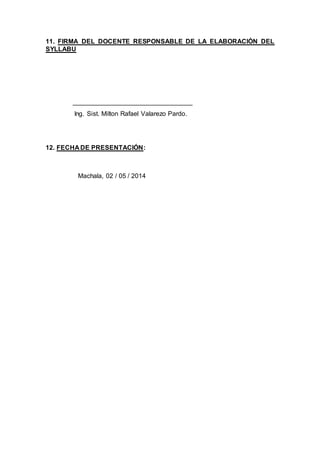 11. FIRMA DEL DOCENTE RESPONSABLE DE LA ELABORACIÓN DEL
SYLLABU
_________________________________
Ing. Sist. Milton Rafael Valarezo Pardo.
12. FECHA DE PRESENTACIÓN:
Machala, 02 / 05 / 2014
 