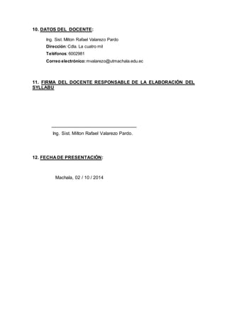 10. DATOS DEL DOCENTE:
Ing. Sist. Milton Rafael Valarezo Pardo
Dirección: Cdla. La cuatro mil
Teléfonos: 6002981
Correo electrónico: mvalarezo@utmachala.edu.ec
11. FIRMA DEL DOCENTE RESPONSABLE DE LA ELABORACIÓN DEL
SYLLABU
_________________________________
Ing. Sist. Milton Rafael Valarezo Pardo.
12. FECHA DE PRESENTACIÓN:
Machala, 02 / 10 / 2014
 