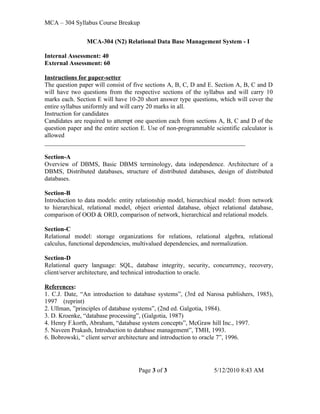 MCA – 304 Syllabus Course Breakup


                MCA-304 (N2) Relational Data Base Management System - I

Internal Assessment: 40
External Assessment: 60

Instructions for paper-setter
The question paper will consist of five sections A, B, C, D and E. Section A, B, C and D
will have two questions from the respective sections of the syllabus and will carry 10
marks each. Section E will have 10-20 short answer type questions, which will cover the
entire syllabus uniformly and will carry 20 marks in all.
Instruction for candidates
Candidates are required to attempt one question each from sections A, B, C and D of the
question paper and the entire section E. Use of non-programmable scientific calculator is
allowed
________________________________________________________________

Section-A
Overview of DBMS, Basic DBMS terminology, data independence. Architecture of a
DBMS, Distributed databases, structure of distributed databases, design of distributed
databases.

Section-B
Introduction to data models: entity relationship model, hierarchical model: from network
to hierarchical, relational model, object oriented database, object relational database,
comparison of OOD & ORD, comparison of network, hierarchical and relational models.

Section-C
Relational model: storage organizations for relations, relational algebra, relational
calculus, functional dependencies, multivalued dependencies, and normalization.

Section-D
Relational query language: SQL, database integrity, security, concurrency, recovery,
client/server architecture, and technical introduction to oracle.

References:
1. C.J. Date, “An introduction to database systems”, (3rd ed Narosa publishers, 1985),
1997 (reprint)
2. Ullman, ”principles of database systems”, (2nd ed. Galgotia, 1984).
3. D. Kroenke, “database processing”, (Galgotia, 1987)
4. Henry F.korth, Abraham, “database system concepts”, McGraw hill Inc., 1997.
5. Naveen Prakash, Introduction to database management”, TMH, 1993.
6. Bobrowski, “ client server architecture and introduction to oracle 7”, 1996.




                                    Page 3 of 3                   5/12/2010 8:43 AM
 