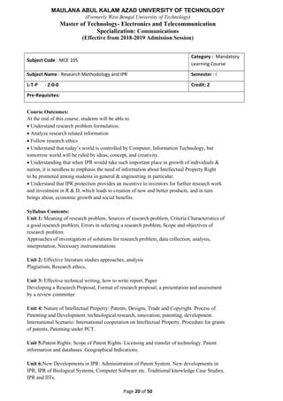 MAULANA ABUL KALAM AZAD UNIVERSITY OF TECHNOLOGY
(Formerly West Bengal University of Technology)
Master of Technology- Electronics and Telecommunication
Specialization: Communications
(Effective from 2018-2019 Admission Session)
Page 20 of 50
Subject Code : MCE 105
Category : Mandatory
Learning Course
Subject Name : Research Methodology and IPR Semester : I
L-T-P : 2-0-0 Credit: 2
Pre-Requisites:
Course Outcomes:
At the end of this course, students will be able to
 Understand research problem formulation.
 Analyze research related information
 Follow research ethics
 Understand that today’s world is controlled by Computer, Information Technology, but
tomorrow world will be ruled by ideas, concept, and creativity.
 Understanding that when IPR would take such important place in growth of individuals &
nation, it is needless to emphasis the need of information about Intellectual Property Right
to be promoted among students in general & engineering in particular.
 Understand that IPR protection provides an incentive to inventors for further research work
and investment in R & D, which leads to creation of new and better products, and in turn
brings about, economic growth and social benefits.
Syllabus Contents:
Unit 1: Meaning of research problem, Sources of research problem, Criteria Characteristics of
a good research problem, Errors in selecting a research problem, Scope and objectives of
research problem.
Approaches of investigation of solutions for research problem, data collection, analysis,
interpretation, Necessary instrumentations
Unit 2: Effective literature studies approaches, analysis
Plagiarism, Research ethics,
Unit 3: Effective technical writing, how to write report, Paper
Developing a Research Proposal, Format of research proposal, a presentation and assessment
by a review committee
Unit 4: Nature of Intellectual Property: Patents, Designs, Trade and Copyright. Process of
Patenting and Development: technological research, innovation, patenting, development.
International Scenario: International cooperation on Intellectual Property. Procedure for grants
of patents, Patenting under PCT.
Unit 5:Patent Rights: Scope of Patent Rights. Licensing and transfer of technology. Patent
information and databases. Geographical Indications.
Unit 6:New Developments in IPR: Administration of Patent System. New developments in
IPR; IPR of Biological Systems, Computer Software etc. Traditional knowledge Case Studies,
IPR and IITs.
 