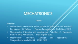 MECHATRONICS
18EI731
Text Book:
1. Mechatronics: Electronic Control Systems in Mechanical and Electrical
Engineering– W. Bolton, Pearson Education Asia, 4th Edition, 2013.
2. Mechatronics: Principles and Applications – Godfrey C. Onwubolu,
Elsevier (BH) Publications, India Reprint 2013.
3. Mechatronics: Principles, Concepts and applications –
NitaigourPremchandMahailik, TMH, 2003.
 