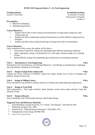Page | 12
PEME 3101 Program Elective I – (C) Tool Engineering
Teaching Scheme Examination Scheme
Lecture: 3 Hrs/week In semester: 25 marks
End semester: 50 marks
Credits: 3
Prerequisites:
1. Materials Technology
2. Manufacturing Process
Course Objectives:
1 Student will be able to learn cutting tool nomenclature of single point cutting tool, drill,
milling cutter etc.
2 Student will able to understand cutting tool parameters on which different cutting tools are
designed.
3 Student will able to draw technical drawing of cutting tools with its nomenclature.
Course Outcomes:
Upon completion of this course, the student will be able to:
1 select proper material for cutting tools depending upon different machining conditions
2 Apply appropriate cutting tool parameters (viz. rack angle, clearance angle, etc.) to design
of tools
3 design different cutting tools depending upon cutting forces in machining operation
Unit 1: Introduction to Tool Engineering 4 Hrs.
Introduction,Tool Classifications, Tool Design Objectives , Tool Design in manufacturing Challenges
and requirements- Standards in tool design.
Unit 2: Design of single Point cutting tools 9 Hrs.
Cutting tool forces, Selection of different cutting tool angles, design tool on basis of bending and
stiffness, design of form tools
Unit 3: Design of Milling Cutters 9 Hrs.
Force calculation in up and down milling, selection of milling cutter depending upon applications,
Unit 4: Design of Twist Drill 9 Hrs.
Drill nomenclature , Point angle selection, shank diameter section morse taper selection, Taps and
selection of taps
Unit 5: Design of Broach 9 Hrs.
Force Calculation, Pull /Push broach selection, chip breaker design,
Suggested Texts and Reference Materials:
1
Cyrll Donaldson, George H.LeCain, V.C. Goold, “Tool Design”, Tata McGraw Hill
Publishing Company Ltd., 2000.
2 Haslehurst M., “Manufacturing Technology”, The ELBS, 1978
3 Fundamentals of tool design ASTME PHI.
4 Doyal Tool engineering
 