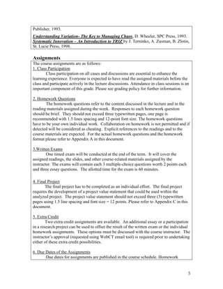 3
Publisher, 1993.
Understanding Variation- The Key to Managing Chaos, D. Wheeler, SPC Press, 1993.
Systematic Innovation – An Introduction to TRIZ by J. Terninko, A. Zusman, B. Zlotin,
St. Lucie Press, 1998.
Assignments
The course assignments are as follows:
1. Class Participation
Class participation on all cases and discussions are essential to enhance the
learning experience. Everyone is expected to have read the assigned materials before the
class and participate actively in the lecture discussions. Attendance in class sessions is an
important component of this grade. Please see grading policy for further information.
2. Homework Questions
The homework questions refer to the content discussed in the lecture and in the
reading materials assigned during the week. Responses to each homework question
should be brief. They should not exceed three typewritten pages, one page is
recommended with 1.5 lines spacing and 12-point font size. The homework questions
have to be your own individual work. Collaboration on homework is not permitted and if
detected will be considered as cheating. Explicit references to the readings and to the
course materials are expected. For the actual homework questions and the homework
format please refer to Appendix A in this document.
3.Written Exams
One timed exam will be conducted at the end of the term. It will cover the
assigned readings, the slides, and other course-related materials assigned by the
instructor. The exams will contain each 3 multiple-choice questions worth 2 points each
and three essay questions. The allotted time for the exam is 60 minutes.
4. Final Project
The final project has to be completed as an individual effort. The final project
requires the development of a project value statement that could be used within the
analyzed project. The project value statement should not exceed three (3) typewritten
pages using 1.5 line spacing and font size = 12 points. Please refer to Appendix C in this
document.
5. Extra Credit
Two extra credit assignments are available. An additional essay or a participation
in a research project can be used to offset the result of the written exam or the individual
homework assignments. These options must be discussed with the course instructor. The
instructor’s approval (requested using WebCT email tool) is required prior to undertaking
either of these extra credit possibilities.
6. Due Dates of the Assignments
Due dates for assignments are published in the course schedule. Homework
 