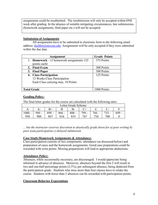 4
assignments could be resubmitted. The resubmission will only be accepted within ONE
week after grading. In the absence of suitable mitigating circumstances, late submissions,
(homework assignments, final paper etc.) will not be accepted.
Submission of Assignments
All assignments have to be submitted in electronic form to the following email
address: tlechler@stevens.edu. Assignments will be only accepted if they were submitted
within the due date.
Assignment Grade Points
1. Homework – (3 homework assignments 125
points each)
375 Points
2. Final Exam 200 Points
3. Final Paper 300 Points
4. Class Participation
12 Weeks Class Participation
Each Class carrying max. 10 Points
125 Points
Total Grade 1000 Points
Grading Policy:
The final letter grades for the course are calculated with the following ratio:
Letter Grade Scheme
A A- B+ B B- C+ C C- F
1000 –
950
949 –
900
899 –
867
866 –
834
800 –
833
799 –
767
766 –
734
733 –
700
699 –
0
... but the instructor reserves discretion to drastically grade down for a) poor writing b)
poor team participation c) delayed submission
Case Study/Homework Assignments & Attendance:
Class participation consists of two components: attendance (as discussed below) and
preparation of cases and the homework assignments. Good case preparations could be
rewarded with extra points. Missing preparations will lead to appropriate deductions.
Attendance Policy:
Absences, while occasionally necessary, are discouraged. I would appreciate being
informed in advance of absences. Moreover, absences beyond the first 2 will result in
two and one-half percentage points (2.5%), per subsequent absence, being deducted from
the participation grade. Students who miss more than four classes have to retake the
course. Students with fewer than 2 absences can be rewarded with participation points.
Classroom Behavior Expectations
 