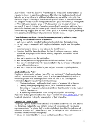 5
As a business course, this class will be conducted in a professional manner and you are
expected to behave in a professional manner. The following standards of professional
behavior are being followed in all Howe School courses and will be enforced in this
classroom. If you violate any of these standards you will be told to leave the classroom
and one point will be deducted from your final course grade (for instance, a course grade
of 90 would become a course grade of 89). In addition, your absence will count as
unexcused. A second violation of any of the standards will result in an additional three-
point deduction from your final course grade. A third violation will result in you being
administratively dropped from the class (with a grade of WP or WF assigned, based upon
your grade to date and the date of your dismissal from the class).
Please help everyone have a better classroom experience by adhering to the
following professional standards of behavior:
 Cell phones are to be turned off and completely out of sight during class time.
 No mp3 player or any device with earplugs/headphones may be used during class
time.
 Computer usage is limited to note taking in the front few rows.
 Attention should be focused solely on the class. Reading the newspaper, doing
homework, studying for other classes, working on puzzles, and the like are not
permitted.
 You are to remain awake during the class.
 You are not permitted to engage in side discussions with other students.
 You are not permitted to leave the classroom before the end of class, without prior
approval from the instructor.
 You are to arrive on time and be in your assigned seat at the beginning of class.
Academic Honesty Policy:
Enrollment into the undergraduate class of Stevens Institute of Technology signifies a
student's commitment to the Honor System. It is the responsibility of each student to
become acquainted with and to uphold the ideals set forth in the Honor System
Constitution. Specific student responsibilities include:
 Maintaining honesty and fair play in all aspects of academic life at Stevens.
 Writing and signing the pledge, in full, on all submitted academic work.
 Reporting any suspected violations to an Honor Board member or to the Dean of
Student Development.
 Cooperating with the Honor Board during investigations and hearings.
Please note that assignments in this class may be submitted to www.turnitin.com, a web-
based anti-plagiarism system, for an evaluation of their originality.
Pledge of the Honor System
The pledge signifies that the work submitted by a student is indeed his/her own. There is
one designated pledge to be used for tests, homework assignments, lab reports, and
computer projects. The pledge shall be written in full and signed by the student on all
submitted academic work. Any references used (including texts, tutors, classmates, etc.)
should be listed below the written pledge.
"I pledge my honor that I have abided by the Stevens Honor System."
 