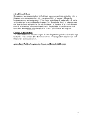 6
Missed Exam Policy:
If you cannot take an examination for legitimate reasons, you should contact me prior to
the exam or as soon as possible. It is your responsibility to provide evidence of a
legitimate reason; among these are: (a) an illness treated by a physician who will put in
writing that you were too ill to take the exam; (b) a death in the family or (c) an accident
that prevented your attendance at the scheduled time. In the event of an excused missed
exam, it is the student’s responsibility to contact the professor to schedule a make-up
exam date. For an unexcused absence of an exam, a grade of zero will be given.
Changes to the Syllabus:
The course will discuss innovative topics in value project management. I reserve the right
to alter the course content if the discussions lead to new insights that are consistent with
the course’s learning objectives.
Appendices: Written Assignments, Topics, and Formats (Add soon)
 