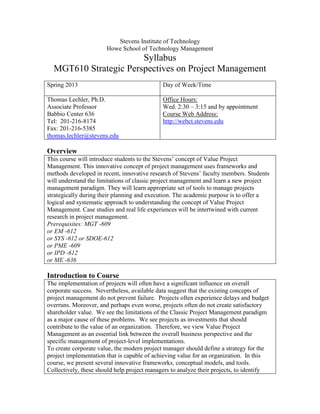 Stevens Institute of Technology
Howe School of Technology Management
Syllabus
MGT610 Strategic Perspectives on Project Management
Spring 2013 Day of Week/Time
Thomas Lechler, Ph.D.
Associate Professor
Babbio Center 636
Tel: 201-216-8174
Fax: 201-216-5385
thomas.lechler@stevens.edu
Office Hours:
Wed. 2:30 – 3:15 and by appointment
Course Web Address:
http://webct.stevens.edu
Overview
This course will introduce students to the Stevens’ concept of Value Project
Management. This innovative concept of project management uses frameworks and
methods developed in recent, innovative research of Stevens’ faculty members. Students
will understand the limitations of classic project management and learn a new project
management paradigm. They will learn appropriate set of tools to manage projects
strategically during their planning and execution. The academic purpose is to offer a
logical and systematic approach to understanding the concept of Value Project
Management. Case studies and real life experiences will be intertwined with current
research in project management.
Prerequisites: MGT -609
or EM -612
or SYS -612 or SDOE-612
or PME -609
or IPD -612
or ME -636
Introduction to Course
The implementation of projects will often have a significant influence on overall
corporate success. Nevertheless, available data suggest that the existing concepts of
project management do not prevent failure. Projects often experience delays and budget
overruns. Moreover, and perhaps even worse, projects often do not create satisfactory
shareholder value. We see the limitations of the Classic Project Management paradigm
as a major cause of these problems. We see projects as investments that should
contribute to the value of an organization. Therefore, we view Value Project
Management as an essential link between the overall business perspective and the
specific management of project-level implementations.
To create corporate value, the modern project manager should define a strategy for the
project implementation that is capable of achieving value for an organization. In this
course, we present several innovative frameworks, conceptual models, and tools.
Collectively, these should help project managers to analyze their projects, to identify
 