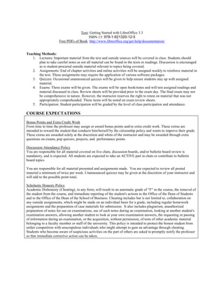 Text: Getting Started with LibreOffice 3.3
ISBN-13: 978-1-921320-12-5
Free PDFs of Book: http://www.libreoffice.org/get-help/documentation/
Teaching Methods:
1. Lectures: Important material from the text and outside sources will be covered in class. Students should
plan to take careful notes as not all material can be found in the texts or readings. Discussion is encouraged
as is student-procured outside material relevant to topics being covered.
2. Assignments: End of chapter activities and online activities will be assigned weekly to reinforce material in
the text. These assignments may require the application of various software packages.
3. Quizzes: Occasional unannounced quizzes will be given to help ensure students stay up with assigned
material.
4. Exams: Three exams will be given. The exams will be open book/notes and will test assigned readings and
material discussed in class. Review sheets will be provided prior to the exam day. The final exam may not
be comprehensive in nature. However, the instructor reserves the right to retest on material that was not
appropriately comprehended. These items will be noted on exam review sheets.
5. Participation: Student participation will be graded by the level of class participation and attendance.
COURSE EXPECTATIONS
Bonus Points and Extra Credit Work
From time to time the professor may assign or award bonus points and/or extra credit work. These extras are
intended to reward the student that conducts him/herself by the citizenship policy and wants to improve their grade.
These extras are awarded solely at the discretion and whim of the instructor and may be awarded through extra
questions on exams, pop quizzes, projects, and performance points.
Discussion Attendance Policy
You are responsible for all material covered on live chats, discussion boards, and/or bulletin board review is
mandatory, and is expected. All students are expected to take an ACTIVE part in chats or contribute to bulletin
board topics
You are responsible for all material presented and assignments made. You are expected to review all posted
material a minimum of twice per week. Unannounced quizzes may be given at the discretion of your instructor and
will add to the possible point total.
Scholastic Honesty Policy
Academic Dishonesty (Cheating), in any form, will result in an automatic grade of "F" in the course, the removal of
the student from the course, and immediate reporting of the student's actions to the Office of the Dean of Students
and to the Office of the Dean of the School of Business. Cheating includes but is not limited to, collaboration on
any outside assignments, which might be made on an individual basis for a grade, including regular homework
assignments and the preparation of case materials for submission. It also includes plagiarism, unauthorized
preparation of notes for use on examinations, use of such notes during an examination, looking at another student's
examination answers, allowing another student to look at your own examination answers, the requesting or passing
of information during an examination, or the acquisition, without permission, of tests of other academic material
belonging to a faculty member or staff of the university. This policy is intended to protect the honest student from
unfair competition with unscrupulous individuals who might attempt to gain an advantage through cheating.
Students who become aware of suspicious activities on the part of others are asked to promptly notify the professor
so that immediate corrective action can be taken.
 