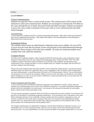 syllabus.
CLASS FORMAT
Course Communications
Students are required to have a current email account. This email account will be used to by the
instructor to send course announcements. Students are encouraged to communicate with others in
the course through the use of email, discussion board and online messages. Students are required
to access the course online a minimum of twice per week to review announcements and check
online messages.
Citizenship Policy
You are expected to conduct yourself in a courteous and professional manner. Please don’t send or post distractive,
rude, lewd, or unprofessional messages. Only students that adhere to the citizenship policies may participate in
Bonus Point/Extra Credit activities.
Examination Policies
The schedule which exams are administered is indicated on the course syllabus. No test will be
re-given once the exam date has passed. Exams will generally be provided/administered through
Blackboard. Please arrange to have that time available. All exams are timed and students must
complete that work within the timeframe.
Computer Projects
The Office 2010 workbook includes a Video Companion DVD/CD which provides a suite of illustrative videos
designed to help students learn the most important and challenging topics in Microsoft Office 2010. The Video
Companion contains information videos tied directly to the tutorials in the workbook, giving students extra
reinforcement of key concepts and skills, as well as a helpful study tool. Students can simply insert the DVD/CD
into their computers and start learning.
Projects due on the assigned week’s due date and shall not be accepted late without penalty. Late projects must be
submitted within one week of the original due date to receive appropriate credit. No project will be accepted after
one week without penalty. A second late project will result in a 20-50 point penalty. (Advice: You are only allowed
one late project. Use it wisely for an emergency. While you may use it for any reason, you should save it for illness,
family emergencies or events out of your control. Furthermore, no help is provided for late or extra credit work. No
help is provided after the due date.)
General Assignments and Project Rules
A score of zero (0) will be recorded for assignments and projects not submitted or turned in. Always keep and
maintain two (2) backup copies of all of your work. USB drives infected by a virus and/or failed home computers or
printers will not be considered to be valid excuses. Your instructor will announce the due dates for each project.
Keep a written record of when each project is due.
All work must be submitted as instructed. Work not turned in as instructed may not be accepted. Your instructor will
provide you with details for submitting assignments and projects. If you are going to miss a chat please review them
before contacting instructor. If you would like to discuss a grade received on a project, assignment or exam, you
must do so within one week of the return or posting of that work. Your instructor is not responsible for storing
returned work. (e.g., Items placed under my office door without prior permission will be graded at 80% of value.
Items emailed to me without permission will be graded at 80%)
All computer-related projects are designed for completion with the School of Business Laboratory resources. It is
permissible for you to work on projects at home, with your own resources, but be aware that the required results
must be the same. It is your responsibility to see that you precisely adhere to the project requirements. It is not your
 