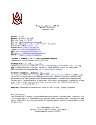 Computer Applications – MIS 213
Student Course Guide
Prerequisite: None
Quarter: Fall 2013
Professor: Dr. Maurice Dawson Jr.
Instructor Phone: 256-372-4801
Instructor E-mail: maurice.dawson@aamu.edu
Instructor Office Hours/Location: Tues & Thur 1300-1700hrs/314B
Second Life User Name: engineer Fazuku
Resume/CV: www.visualcv.com/drdawson
Twitter: www.twitter.com/drmauricedawson
Blog: http://securecybersecurity.blogspot.com
Linkedin.com: www.linkedin.com/in/mauricedawson
Slideshare: http://www.slideshare.net/drdawson
TECHNICAL SUPPORRT CONTCT INFORMATION – Important
Alabama A&M University General Hotline: 256-372-5000
INSTRUCTIONAL MATERIAL - Supporting
The following resources provide additional background and supporting information for this course. There is no
need to purchase these items for the course however each student is required to obtain own storage media.
LibreOffice may be downloaded for free at http://www.libreoffice.org/download/
INSTRUCTOR PERSONAL POLICIES - Informational
All assignments must be written according to APA guidelines. All late assignments will be deducted 10 points per
day and after four days assignment shall not be graded unless there is a special circumstance. In the case of this
event the decision to grade assignment shall occur on a case by case basis. All papers must be submitted using
Microsoft Word. File extensions can be in .doc or .docx. When emailing instructor ensure the subject line includes
course number to include course section, full student name, and subject. Also in the body include the same
following items as in the email subject line.
Important: Submission of files must be in this format: MIS213_LastName_FirstName_Assignment
Course Description:
This course provides an overview of microcomputer applications including Microsoft Windows 7, Microsoft Office
2010, Microsoft Word 2010, Microsoft Excel 2010, Microsoft Access 2010, and Microsoft PowerPoint 2010. Also
covered is LibreOffice, which is a freely-available, full-featured office suite that runs on Windows, Linux, and Mac
OS X computers.
Text: Microsoft Office 2010: Brief
ISBN-13: 978-1-4390-7842-6 / ISBN-10: 1-4390-7842-4
Online Companion: scsite.com/office2010
 